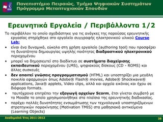 Δξεπλεηηθά Δξγαιεία / Πεξηβάιινληα 1/2
Τν πεξηβάιινλ ην νπνίν ζρεδηάζηεθε γηα ηηο αλάγθεο ηεο παξνύζαο εξεπλεηηθήο
   εξγαζίαο ζηεξίρζεθε ζην εξγαιείν ζπγγξαθήο ειεθηξνληθνύ πιηθνύ Course
   Lab:
• είλαη έλα δπλακηθό, εύθνιν ζηε ρξήζε εξγαιείν (authoring tool) πνπ πξνζθέξεη
   ηε δπλαηόηεηα δεκηνπξγίαο πςειήο πνηόηεηαο δηαδξαζηηθνύ ειεθηξνληθνύ
   πεξηερνκέλνπ
• κπνξεί λα δεκνζηεπηεί ζην δηαδίθηπν ζε ζπζηήκαηα δηαρείξηζεο
   εθπαηδεπηηθνύ πεξηερνκέλνπ (LMS), ςεθηαθνύο δίζθνπο (CD - ROMS) θαη
   άιιεο ζπζθεπέο
• δελ απαηηεί γλώζεηο πξνγξακκαηηζκνύ (HTML) θαη ππνζηεξίδεη κηα κεγάιε
   πνηθηιία εθαξκνγώλ όπσο Adobe® Flash® movies, Adobe® Shockwave®
   applications, Java® applets, Video clips, αιιά θαη αξρεία εηθόλαο θαη ήρνπ ζε
   δηάθνξα formats.
• ηαπηόρξνλα επηηξέπεη ηελ εμαγσγή αξρείσλ Scorm, έηζη γίλεηαη ζπκβαηό κε
   ην Μoodle ην νπνίν ρξεζηκνπνηήζεθε ζηα πιαίζηα ηεο εξεπλεηηθήο δηαδηθαζίαο.
• παξέρεη πνιιέο δπλαηόηεηεο ελζσκάησζεο ησλ ηερλνινγηθά ππνζηεξηδόκελσλ
   ζηξαηεγηθώλ παξαθίλεζεο (Motivation TMIS) ζηα καζεζηαθά αληηθείκελα
   (Learning Objects)
Αθαδεκατθό Έηνο 2011-2012                                                          28
 