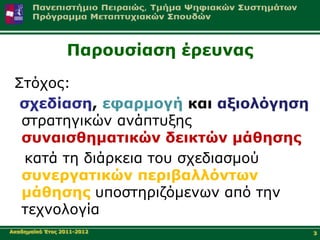 Παξνπζίαζε έξεπλαο

 Σηόρνο:
  ζρεδίαζε, εθαξκνγή θαη αμηνιόγεζε
  ζηξαηεγηθώλ αλάπηπμεο
  ζπλαηζζεκαηηθώλ δεηθηώλ κάζεζεο
  θαηά ηε δηάξθεηα ηνπ ζρεδηαζκνύ
  ζπλεξγαηηθώλ πεξηβαιιόλησλ
  κάζεζεο ππνζηεξηδόκελσλ από ηελ
  ηερλνινγία
Αθαδεκατθό Έηνο 2011-2012              3
 
