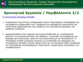 Δξεπλεηηθά Δξγαιεία / Πεξηβάιινληα 2/2
Η ειεθηξνληθή πιαηθόξκα Moodle:

•   ελζσκαηώλεη δπλαηόηεηεο επεμεξγαζίαο πεγώλ, δηακνηξαζκνύ πιεξνθνξίαο θαη
    ηαπηόρξνλεο επεμεξγαζίαο ηνπο, ζύγρξνλεο θαη αζύγρξνλεο επηθνηλσλίαο θαη
    πνιιά άιια ραξαθηεξηζηηθά πνπ εληζρύνπλ ηελ αλάπηπμε ζπλεξγαζηώλ θαη
    νκαδηθνύ πλεύκαηνο.

•   ρξεζηκνπνηήζεθε ζηελ παξνύζα εξεπλεηηθή δηαδηθαζία σο ππνζηεξηρηηθό
    εξγαιείν ηεο ζπλεξγαηηθόηεηαο ησλ καζεηώλ, ηεο κεηαμύ ηνπο ζύγρξνλεο θαη
    αζύγρξνλεο επηθνηλσλίαο, αιιά θαη ηεο επηθνηλσλίαο κε ηνλ εθπαηδεπηηθό. Η
    πιαηθόξκα moodle κπνξνύζε επνκέλσο λα ππνζηεξίμεη ηελ εθαξκνγή ηνπ
    ζπλεξγαηηθνύ ζελαξίνπ (script) Jigsaw αιιά θαη λα απνηειέζεη πεδίν πινπνίεζεο
    ησλ ηερλνινγηθά ππνζηεξηδόκελσλ ζηξαηεγηθώλ παξαθίλεζεο (motivation) ησλ
    εθπαηδεπνκέλσλ




Αθαδεκατθό Έηνο 2011-2012                                                           36
 