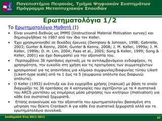 Δξσηεκαηνιόγηα 1/2
 Τν Δξσηεκαηνιόγην Μαζεηή (Ι)
 •   Δίλαη γλσζηό δηεζλώο σο IMMS (Instructional Material Motivation survey) θαη
     δεκηνπξγήζεθε ην 1987 από ηνλ ίδην ηνλ Κeller.
 •   Έρεη ρξεζηκνπνηεζεί ζε δεθάδεο έξεπλεο (Dempsey & Johnson, 1998; Gabrielle,
     2003; Gunter & Kenny, 2004; Gunter & Kenny, 2008; J. M. Keller, 1999a; J. M.
     Keller, 1999b; D. H. Lim, 2004; Paas et al., 2005; Song & Keller, 1999; Song &
     Keller, 2001) θαη έρεη δνθηκαζηεί γηα ηελ αμηνπηζηία ηνπ.
 •    Πεξηιακβάλεη 36 πξνηάζεηο ζρεηηθέο κε ην αληηιακβαλόκελν ελδηαθέξνλ, ηε
     ρξεζηκόηεηα, ηελ επθνιία ζηε ρξήζε θαη ηηο πξνηηκήζεηο ησλ ζπκκεηερόλησλ
 •   ρξεζηκνπνηεί γηα ηηο απαληήζεηο κηα θιίκαθα ζπκθσλίαο/δηαθσλίαο ηύπνπ Likert
     (Likert-type scale) από ην 1 έσο ην 5 (ζπκθσλώ απόιπηα έσο δηαθσλώ
     απόιπηα).
 •   Ο Keller (1993) αλέπηπμε θαη έλα εγρεηξίδην ρξήζεο (manual) κε βάζε ην νπνίν
     δηαρσξίδεη ηηο 36 πξνηάζεηο ζε 4 θαηεγνξίεο πνπ ζρεηίδνληαη κε ηα 4 ζπζηαηηθά
     ηνπ ARCS κνληέινπ σο επηκέξνπο κέζα κέηξεζεο ησλ θηλήηξσλ (motivation) γηα
     θάζε έλα ζπζηαηηθό μερσξηζηά.
 •    Δπίζεο αλαθνίλσζε θαη ηελ αμηνπηζηία ηνπ εξσηεκαηνινγίνπ βαζηζκέλε ζηε
     κέηξεζε ηνπ δείθηε Cronbach Α γηα θάζε έλα ζπζηαηηθό μερσξηζηά αιιά θαη ην
     εξσηεκαηνιόγην ζπλνιηθά.
Αθαδεκατθό Έηνο 2011-2012                                                        37
 