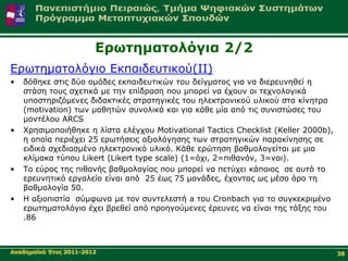 Δξσηεκαηνιόγηα 2/2
Δξσηεκαηνιόγην Δθπαηδεπηηθνύ(ΙΙ)
•   δόζεθε ζηηο δύν νκάδεο εθπαηδεπηηθώλ ηνπ δείγκαηνο γηα λα δηεξεπλεζεί ε
    ζηάζε ηνπο ζρεηηθά κε ηελ επίδξαζε πνπ κπνξεί λα έρνπλ νη ηερλνινγηθά
    ππνζηεξηδόκελεο δηδαθηηθέο ζηξαηεγηθέο ηνπ ειεθηξνληθνύ πιηθνύ ζηα θίλεηξα
    (motivation) ησλ καζεηώλ ζπλνιηθά θαη γηα θάζε κία από ηηο ζπληζηώζεο ηνπ
    κνληέινπ ARCS
•   Χξεζηκνπνηήζεθε ε ιίζηα ειέγρνπ Motivational Tactics Checklist (Keller 2000b),
    ε νπνία πεξηέρεη 25 εξσηήζεηο αμηνιόγεζεο ησλ ζηξαηεγηθώλ παξαθίλεζεο ζε
    εηδηθά ζρεδηαζκέλν ειεθηξνληθό πιηθό. Κάζε εξώηεζε βαζκνινγείηαη κε κηα
    θιίκαθα ηύπνπ Likert (Likert type scale) (1=όρη, 2=πηζαλόλ, 3=λαη).
•   Τν εύξνο ηεο πηζαλήο βαζκνινγίαο πνπ κπνξεί λα πεηύρεη θάπνηνο ζε απηό ην
    εξεπλεηηθό εξγαιείν είλαη από 25 έσο 75 κνλάδεο, έρνληαο σο κέζν όξν ηε
    βαζκνινγία 50.
•   Η αμηνπηζηία ζύκθσλα κε ηνλ ζπληειεζηή a ηνπ Cronbach γηα ην ζπγθεθξηκέλν
    εξσηεκαηνιόγην έρεη βξεζεί από πξνεγνύκελεο έξεπλεο λα είλαη ηεο ηάμεο ηνπ
    .86



Αθαδεκατθό Έηνο 2011-2012                                                            38
 