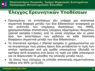 Έιεγρνο Δξεπλεηηθώλ Υπνζέζεσλ
 • Πξνθεηκέλνπ λα εληνπίζνπκε εάλ ππάξρεη κηα ζηαηηζηηθά
   ζεκαληηθή δηαθνξά κεηαμύ ησλ δύν δηδαζθαιηώλ αλαθνξηθά κε
   ηελ αλάπηπμε ησλ επηκέξνπο δηαζηάζεσλ ηνπ IMMS,
   ρξεζηκνπνηήζακε ζηαηηζηηθνύο ειέγρνπο εμαξηεκέλσλ δεηγκάησλ
   (paired samples t-tests), από ηα νπνία ειέγμακε εάλ νη κέζνη
   όξνη ησλ απαληήζεσλ ησλ καζεηώλ ζε θάζε δηάζηαζε
   δηαθέξνπλ ζεκαληηθά κεηαμύ ησλ δύν δηδαζθαιηώλ.
 • Τν ζηαηηζηηθό θξηηήξην t (Paired samples t) ρξεζηκνπνηείηαη γηα
   λα ζπγθξίλνπκε ηνπο κέζνπο όξνπο δύν κεηαβιεηώλ νη ηηκέο ησλ
   νπνίσλ πξνέθπςαλ από κία νκάδα ππνθεηκέλσλ (δειαδή ην
   θξηηήξην απηό ζπγθξίλεη αλά δεύγε ηηο ηηκέο γηα θάζε ππνθείκελν
   γηα λα δηεξεπλήζεη ην κέγεζνο ηεο αιιαγήο κεηαμύ ηνπο).
 • Σε όινπο ηνπο ειέγρνπο ην επίπεδν ζηαηηζηηθήο ζεκαληηθόηεηαο
   ηέζεθε ζην 95% (a=0,05).

Αθαδεκατθό Έηνο 2011-2012                                       42
 