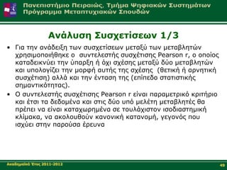 Αλάιπζε Σπζρεηίζεσλ 1/3
• Γηα ηελ αλάδεημε ησλ ζπζρεηίζεσλ κεηαμύ ησλ κεηαβιεηώλ
  ρξεζηκνπνηήζεθε ν ζπληειεζηήο ζπζρέηηζεο Pearson r, ν νπνίνο
  θαηαδεηθλύεη ηελ ύπαξμε ή όρη ζρέζεο κεηαμύ δύν κεηαβιεηώλ
  θαη ππνινγίδεη ηελ κνξθή απηήο ηεο ζρέζεο (ζεηηθή ή αξλεηηθή
  ζπζρέηηζε) αιιά θαη ηελ έληαζε ηεο (επίπεδν ζηαηηζηηθήο
  ζεκαληηθόηεηαο).
• Ο ζπληειεζηήο ζπζρέηηζεο Pearson r είλαη παξακεηξηθό θξηηήξην
  θαη έηζη ηα δεδνκέλα θαη ζηηο δύν ππό κειέηε κεηαβιεηέο ζα
  πξέπεη λα είλαη θαηαρσξεκέλα ζε ηνπιάρηζηνλ ηζνδηαζηεκηθή
  θιίκαθα, λα αθνινπζνύλ θαλνληθή θαηαλνκή, γεγνλόο πνπ
  ηζρύεη ζηελ παξνύζα έξεπλα




Αθαδεκατθό Έηνο 2011-2012                                         49
 