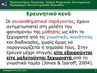 Δξεπλεηηθό θελό
   Οη ζπλαηζζεκαηηθνί παξάγνληεο, έρνπλ
   αληηκεησπηζηεί ζηε κειέηε ηνπ
   θαηλόκελνπ ηεο κάζεζεο σο θάηη ην
   μερσξηζηό από ηηο γλσζηηθέο ηθαλόηεηεο
   θαη δηαδηθαζίεο, ρσξίο όκσο λα
   παξαγλσξίδεηαη ε ζεκαζία ηνπο. Σηελ
   έξεπλα κέρξη ζηηγκήο είηε εμαηξνύληαη
   είηε κειεηνύληαη μερσξηζηά από ην
   γλσζηηθό ηνκέα (Jones & Issroff, 2004).
Αθαδεκατθό Έηνο 2011-2012                    5
 