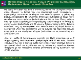 Με βάζε ηνλ Keller πνπ είλαη ν ζπληάθηεο απηνύ ηνπ εξσηεκαηνινγίνπ ην
  νπνίν αμηνινγεί ην βαζκό πνπ έλα ειεθηξνληθό πιηθό (πεξηερόκελν –
  ζηξαηεγηθέο) αλαπηύζζεη ηα θίλεηξα ησλ εθπαηδεπνκέλσλ, ε βάζε ηεο
  βαζκνινγίαο είλαη ην 50 (Oh, 2006). Γειαδή καο ελδηαθέξεη λα δνύκε πόζνη
  εθπαηδεπηηθνί ζπγθεληξώλνπλ βαζκνινγία από 50 θαη άλσ. Όπσο θαίλεηαη
  από ηελ νκάδα Α (θηιόινγνη δεπηεξνβάζκηαο εθπαίδεπζεο) νη 18 ζηνπο 20
  ζπγθέληξσζαλ βαζκνινγία από 50 θαη άλσ δειαδή πνζνζηό 90%. Φαίλεηαη
  επνκέλσο πσο ε πιεηνςεθία ησλ εθπαηδεπηηθώλ αμηνινγεί ζεηηθά ην
  ειεθηξνληθό πιηθό πνπ ζρεδηάζηεθε γηα ηηο αλάγθεο ηεο παξνύζαο έξεπλαο
  αλαθνξηθά κε ηνλ παξάγνληα θίλεηξα (motivation) θαη ηηο ζπληζηώζεο ηνπ
  ARCS κνληέινπ.

  Aπό ηελ νκάδα Β (κεηαπηπρηαθνί θνηηεηέο ζην ΠΜ΢ e-learning) θαη νη 7
  ζπκκεηέρνληεο ζπγθέληξσζαλ βαζκνινγία από 50 θαη άλσ. Φαίλεηαη
  επνκέλσο πσο θαη ε δεύηεξε νκάδα ησλ εθπαηδεπηηθώλ αμηνινγεί ζεηηθά ην
  ειεθηξνληθό πιηθό πνπ ζρεδηάζηεθε γηα ηηο αλάγθεο ηεο παξνύζαο έξεπλαο
  αλαθνξηθά κε ηνλ παξάγνληα θίλεηξα (motivation) θαη ηηο ζπληζηώζεο ηνπ
  ARCS κνληέινπ


Αθαδεκατθό Έηνο 2011-2012                                                    53
 