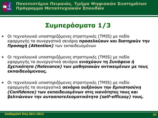 Σπκπεξάζκαηα 1/3
• Οη ηερλνινγηθά ππνζηεξηδόκελεο ζηξαηεγηθέο (TMIS) κε πεδίν
  εθαξκνγήο ηα ζπλεξγαηηθά ζελάξηα πξνζειθύνπλ θαη δηαηεξνύλ ηελ
  Προζοτή (Attention) ησλ εθπαηδεπνκέλσλ

• Οη ηερλνινγηθά ππνζηεξηδόκελεο ζηξαηεγηθέο (TMIS) κε πεδίν
  εθαξκνγήο ηα ζπλεξγαηηθά ζελάξηα εληζρύνπλ ηε Σσνάθεια ή
  Στεηικόηηηα (Relevance) ησλ καζεζηαθώλ αληηθεηκέλσλ κε ηνπο
  εθπαηδεπόκελνπο.

• Οη ηερλνινγηθά ππνζηεξηδόκελεο ζηξαηεγηθέο (TMIS) κε πεδίν
  εθαξκνγήο ηα ζπλεξγαηηθά ζελάξηα απμάλνπλ ηελ Εμπιζηοζύνη
  (Confidence) ησλ εθπαηδεπνκέλσλ ζηηο ηθαλόηεηεο ηνπο θαη
  βειηηώλνπλ ηελ ασηοαποηελεζμαηικόηηηα (self-efficasy) ηνπο.



 Αθαδεκατθό Έηνο 2011-2012                                         57
 