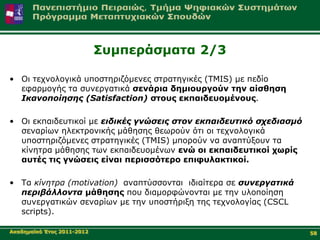 Σπκπεξάζκαηα 2/3

• Οη ηερλνινγηθά ππνζηεξηδόκελεο ζηξαηεγηθέο (TMIS) κε πεδίν
  εθαξκνγήο ηα ζπλεξγαηηθά ζελάξηα δεκηνπξγνύλ ηελ αίζζεζε
  Ικανοποίηζης (Satisfaction) ζηνπο εθπαηδεπνκέλνπο.

• Οη εθπαηδεπηηθνί κε ειδικές γνώζεις ζηον εκπαιδεσηικό ζτεδιαζμό
  ζελαξίσλ ειεθηξνληθήο κάζεζεο ζεσξνύλ όηη νη ηερλνινγηθά
  ππνζηεξηδόκελεο ζηξαηεγηθέο (TMIS) κπνξνύλ λα αλαπηύμνπλ ηα
  θίλεηξα κάζεζεο ησλ εθπαηδεπνκέλσλ ελώ νη εθπαηδεπηηθνί ρσξίο
  απηέο ηηο γλώζεηο είλαη πεξηζζόηεξν επηθπιαθηηθνί.

• Τα κίνηηρα (motivation) αλαπηύζζνληαη ηδηαίηεξα ζε ζσνεργαηικά
  περιβάλλονηα κάζεζεο πνπ δηακνξθώλνληαη κε ηελ πινπνίεζε
  ζπλεξγαηηθώλ ζελαξίσλ κε ηελ ππνζηήξημε ηεο ηερλνινγίαο (CSCL
  scripts).

Αθαδεκατθό Έηνο 2011-2012                                           58
 