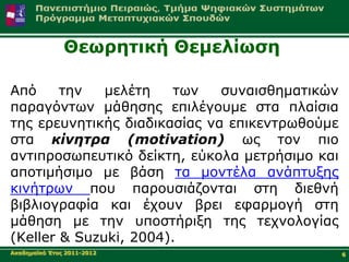Θεσξεηηθή Θεκειίσζε

Από     ηελ   κειέηε   ησλ    ζπλαηζζεκαηηθώλ
παξαγόλησλ κάζεζεο επηιέγνπκε ζηα πιαίζηα
ηεο εξεπλεηηθήο δηαδηθαζίαο λα επηθεληξσζνύκε
ζηα κίνηηρα (motivation) σο ηνλ πην
αληηπξνζσπεπηηθό δείθηε, εύθνια κεηξήζηκν θαη
απνηηκήζηκν κε βάζε ηα κνληέια αλάπηπμεο
θηλήηξσλ πνπ παξνπζηάδνληαη ζηε δηεζλή
βηβιηνγξαθία θαη έρνπλ βξεη εθαξκνγή ζηε
κάζεζε κε ηελ ππνζηήξημε ηεο ηερλνινγίαο
(Keller & Suzuki, 2004).
Αθαδεκατθό Έηνο 2011-2012                       6
 