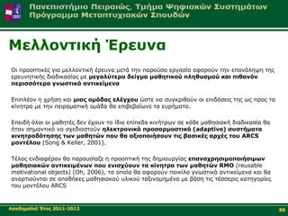 Μειινληηθή Έξεπλα
Οη πξννπηηθέο γηα κειινληηθή έξεπλα κεηά ηελ παξνύζα εξγαζία αθνξνύλ ηελ επαλάιεςε ηεο
εξεπλεηηθήο δηαδηθαζίαο κε κεγαιύηεξν δείγκα καζεηηθνύ πιεζπζκνύ θαη πηζαλόλ
πεξηζζόηεξα γλσζηηθά αληηθείκελα

Δπηπιένλ ε ρξήζε θαη κηαο νκάδαο ειέγρνπ ώζηε λα ζπγθξηζνύλ νη επηδόζεηο ηεο σο πξνο ηα
θίλεηξα κε ηελ πεηξακαηηθή νκάδα ζα επηβεβαίσλε ηα επξήκαηα.

Δπεηδή όινη νη καζεηέο δελ έρνπλ ην ίδην επίπεδν θηλήηξσλ ζε θάζε καζεζηαθή δηαδηθαζία ζα
ήηαλ ζεκαληηθό λα ζρεδηαζηνύλ ειεθηξνληθά πξνζαξκνζηηθά (adaptive) ζπζηήκαηα
θηλεηξνδόηεζεο ησλ καζεηώλ πνπ ζα αμηνπνηήζνπλ ηηο βαζηθέο αξρέο ηνπ ARCS
κνληέινπ (Song & Keller, 2001).

Τέινο ελδηαθέξνλ ζα παξνπζίαδε ε πξννπηηθή ηεο δεκηνπξγίαο επαλαρξεζηκνπνηήζηκσλ
καζεζηαθώλ αληηθεηκέλσλ πνπ εληζρύνπλ ηα θίλεηξα ησλ καζεηώλ RMO (reusable
motivational objects) (Oh, 2006), ηα νπνία ζα αθνξνύλ πνηθίια γλσζηηθά αληηθείκελα θαη ζα
αλαξηηνύληαη ζε απνζήθεο καζεζηαθνύ πιηθνύ ηαμηλνκεκέλα κε βάζε ηηο ηέζζεξηο θαηεγνξίεο
ηνπ κνληέινπ ARCS


Αθαδεκατθό Έηνο 2011-2012                                                                   60
 