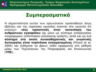 Σπκπεξαζκαηηθά
 Η ζεκαληηθόηεηα απηώλ ησλ εξεπλεηηθώλ πξνζπαζεηώλ όπσο
 εμάιινπ θαη ηεο παξνύζαο εξγαζίαο έγθεηηαη ζην γεγνλόο όηη
 αλνίγνπλ   λέεο   πξννπηηθέο      ζηελ    θαηαλόεζε     ηνπ
 αλζξώπηλνπ εγθεθάινπ όρη κόλν σο ζύζηεκα επεμεξγαζίαο
 πιεξνθνξηώλ (information processing system), αιιά θαη σο έλα
 ζύζηεκα ζην νπνίν ζπλαηζζεκαηηθέο θαη γλσζηηθέο
 ιεηηνπξγίεο είλαη πεξίπινθα ελζσκαησκέλεο (Picard et al,
 2004) θαη ελδέρεηαη λα βξνπλ πεδίν εθαξκνγήο ζηε κάζεζε
 κέζσ ησλ Τερλνινγηώλ ηεο Πιεξνθνξίαο θαη Δπηθνηλσλίαο
 (ΤΠΔ).




Αθαδεκατθό Έηνο 2011-2012                                       61
 