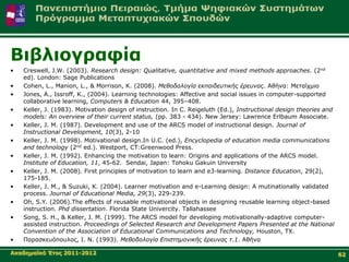 Βηβιηνγξαθία
•   Creswell, J.W. (2003). Research design: Qualitative, quantitative and mixed methods approaches. (2nd
    ed). London: Sage Publications
•   Cohen, L., Manion, L., & Morrison, K. (2008). Μεθοδολογία εκπαιδεσηικής έρεσνας. Αζήλα: Μεηαίρκην
•   Jones, A., Issroff, K., (2004). Learning technologies: Affective and social issues in computer-supported
    collaborative learning, Computers & Education 44, 395–408.
•   Keller, J. (1983). Motivation design of instruction. In C. Reigeluth (Ed.), Instructional design theories and
    models: An overview of their current status, (pp. 383 - 434). New Jersey: Lawrence Erlbaum Associate.
•   Keller, J. M. (1987). Development and use of the ARCS model of instructional design. Journal of
    Instructional Development, 10(3), 2-10
•   Keller, J. M. (1998). Motivational design.In U.C. (ed.), Encyclopedia of education media communications
    and technology (2nd ed.). Westport, CT:Greenwood Press.
•   Keller, J. M. (1992). Enhancing the motivation to learn: Origins and applications of the ARCS model.
    Institute of Education, 11, 45-62. Sendai, Japan: Tohoku Gakuin University
•   Keller, J. M. (2008). First principles of motivation to learn and e3-learning. Distance Education, 29(2),
    175-185.
•   Keller, J. M., & Suzuki, K. (2004). Learner motivation and e-Learning design: A mutinationally validated
    process. Journal of Educational Media, 29(3), 229-239.
•   Oh, S.Y. (2006).The effects of reusable motivational objects in designing reusable learning object-based
    instruction. Phd dissertation. Florida State Univercity. Tallahassee
•   Song, S. H., & Keller, J. M. (1999). The ARCS model for developing motivationally-adaptive computer-
    assisted instruction. Proceedings of Selected Research and Development Papers Presented at the National
    Convention of the Association of Educational Communications and Technology, Houston, TX.
•   Παξαζθεπόπνπινο, Ι. Ν. (1993). Μεθοδολογία Επιζηημονικής έρεσνας η.1. Αζήλα

Αθαδεκατθό Έηνο 2011-2012                                                                                           62
 
