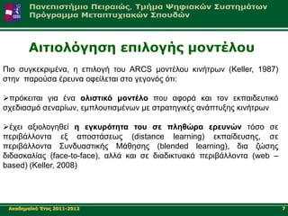 Αηηηνιόγεζε επηινγήο κνληέινπ
Πην ζπγθεθξηκέλα, ε επηινγή ηνπ ARCS κνληέινπ θηλήηξσλ (Keller, 1987)
ζηελ παξνύζα έξεπλα νθείιεηαη ζην γεγνλόο όηη:

πξόθεηηαη γηα έλα νιηζηηθό κνληέιν πνπ αθνξά θαη ηνλ εθπαηδεπηηθό
ζρεδηαζκό ζελαξίσλ, εκπινπηηζκέλσλ κε ζηξαηεγηθέο αλάπηπμεο θηλήηξσλ

έρεη αμηνινγεζεί ε εγθπξόηεηα ηνπ ζε πιεζώξα εξεπλώλ ηόζν ζε
πεξηβάιινληα εμ απνζηάζεσο (distance learning) εθπαίδεπζεο, ζε
πεξηβάιινληα ΢πλδπαζηηθήο Μάζεζεο (blended learning), δηα δώζεο
δηδαζθαιίαο (face-to-face), αιιά θαη ζε δηαδηθηπαθά πεξηβάιινληα (web –
based) (Keller, 2008)




 Αθαδεκατθό Έηνο 2011-2012                                                7
 