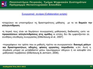 ΢πλεξγαηηθά ζελάξηα (Collaboration scripts)


•ζηνρεύνπλ λα ππνζηεξίμνπλ ηηο δξαζηεξηόηεηεο κάζεζεο             κε ην λα δνκνύλ ηελ
αιιειεπίδξαζε

•ε ινγηθή ηνπο είλαη λα δνκήζνπλ ζπλεξγαηηθέο καζεζηαθέο δηαδηθαζίεο ώζηε λα
πξνθαιέζνπλ αιιειεπηδξάζεηο ζηηο νκάδεο νη νπνίεο δελ ζα εκθαλίδνληαλ ζε
ζπλζήθεο ειεύζεξεο ζπλεξγαζίαο (Dillenbourg et al., 2007)


•πεξηγξάθνπλ ηνλ ηξόπν πνπ νη καζεηέο πξέπεη λα ζπλεξγαζηνύλ: δηαλνκή ξόισλ
θαη δξαζηεξηνηήησλ, νδεγίεο, θάζεηο εξγαζίαο, παξαδνηέα, θ.ιπ. Απηή ε
ζύκβαζε κπνξεί λα κεηαβηβαζηεί κέζσ πξσηαξρηθώλ νδεγηώλ ή λα θαιπθζεί ζην
καζεζηαθό πεξηβάιινλ (Dillenbourg & Jermann, 2006).




Αθαδεκατθό Έηνο 2011-2012                                                          77
 