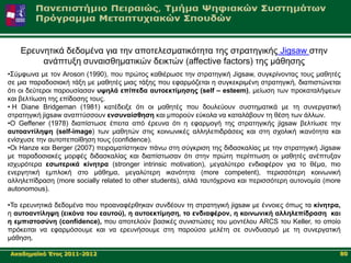 Δξεπλεηηθά δεδνκέλα γηα ηελ απνηειεζκαηηθόηεηα ηεο ζηξαηεγηθήο Jigsaw ζηελ
         αλάπηπμε ζπλαηζζεκαηηθώλ δεηθηώλ (affective factors) ηεο κάζεζεο
•΢ύκθσλα κε ηνλ Aroson (1990), πνπ πξώηνο θαζηέξσζε ηελ ζηξαηεγηθή Jigsaw, ζπγθξίλνληαο ηνπο καζεηέο
ζε κηα παξαδνζηαθή ηάμε κε καζεηέο κηαο ηάμεο πνπ εθαξκόδεηαη ε ζπγθεθξηκέλε ζηξαηεγηθή, δηαπηζηώλεηαη
όηη νη δεύηεξνη παξνπζίαζαλ πςειά επίπεδα απηνεθηίκεζεο (self – esteem), κείσζε ησλ πξνθαηαιήςεσλ
θαη βειηίσζε ηεο επίδνζεο ηνπο.
• Η Diane Bridgeman (1981) θαηέδεημε όηη νη καζεηέο πνπ δνπιεύνπλ ζπζηεκαηηθά κε ηε ζπλεξγαηηθή
ζηξαηεγηθή jigsaw αλαπηύζζνπλ ελζπλαίζζεζε θαη κπνξνύλ εύθνια λα θαηαιάβνπλ ηε ζέζε ησλ άιισλ.
•Ο Geffener (1978) δηαπίζησζε έπεηηα από έξεπλα όηη ε εθαξκνγή ηεο ζηξαηεγηθήο jigsaw βειηίσζε ηελ
απηναληίιεςε (self-image) ησλ καζεηώλ ζηηο θνηλσληθέο αιιειεπηδξάζεηο θαη ζηε ζρνιηθή ηθαλόηεηα θαη
ελίζρπζε ηελ απηνπεπνίζεζε ηνπο (confidence).
•Οη Hanze θαη Berger (2007) πεηξακαηίζηεθαλ πάλσ ζηε ζύγθξηζε ηεο δηδαζθαιίαο κε ηελ ζηξαηεγηθή Jigsaw
κε παξαδνζηαθέο κνξθέο δηδαζθαιίαο θαη δηαπίζησζαλ όηη ζηελ πξώηε πεξίπησζε νη καζεηέο αλέπηπμαλ
ηζρπξόηεξα εζσηεξηθά θίλεηξα (stronger intrinsic motivation), κεγαιύηεξν ελδηαθέξνλ γηα ην ζέκα, πην
ελεξγεηηθή εκπινθή ζην κάζεκα, κεγαιύηεξε ηθαλόηεηα (more competent), πεξηζζόηεξε θνηλσληθή
αιιειεπίδξαζε (more socially related to other students), αιιά ηαπηόρξνλα θαη πεξηζζόηεξε απηνλνκία (more
autonomous).

•Σα εξεπλεηηθά δεδνκέλα πνπ πξναλαθέξζεθαλ ζπλδένπλ ηε ζηξαηεγηθή jigsaw κε έλλνηεο όπσο ηα θίλεηξα,
ε απηναληίιεςε (εηθόλα ηνπ εαπηνύ), ε απηνεθηίκεζε, ην ελδηαθέξνλ, ε θνηλσληθή αιιειεπίδξαζε θαη
ε εκπηζηνζύλε (confidence), πνπ απνηεινύλ βαζηθέο ζπληζηώζεο ηνπ κνληέινπ ARCS ηνπ Keller, ην νπνίν
πξόθεηηαη λα εθαξκόζνπκε θαη λα εξεπλήζνπκε ζηε παξνύζα κειέηε ζε ζπλδπαζκό κε ηε ζπλεξγαηηθή
κάζεζε.

Αθαδεκατθό Έηνο 2011-2012                                                                              80
 