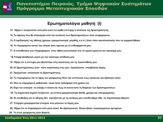 Δξσηεκαηνιόγην καζεηή (Ι)
   13. Ήμεξα ηη αλακελόηαλ από κέλα ώζηε λα θξηζεί επηηπρήο ε έθηέιεζε ηεο δξαζηεξηόηεηαο.

   14. Τν όθεινο πνπ ζα απνθόκηδα από ηελ εθηέιεζε ησλ δξαζηεξηνηήησλ ήηαλ αλαθεξόκελν.

   15. Ο ζρεδηαζκόο ηεο νζόλεο (ρξώκα, γξακκαηνζεηξά, κέγεζνο, θ.ι.π.) ήηαλ ηόζν ηθαλνπνηεηηθόο πνπ ην επραξηζηήζεθα.

   16. Τν πεξηερόκελν απηνύ ηνπ πιηθνύ ήηαλ ζρεηηθό κε ηα ελδηαθέξνληά κνπ.

   17. Η ηνπνζέηεζε ησλ πιεξνθνξηώλ ζηελ νζόλε ζπληεινύζε ζην λα θξαηά ακείσηε ηελ πξνζνρή κνπ.

   18.Υπήξμε βνεζεηηθό πιηθό γηα ηελ θαιύηεξε απόδνζε κνπ

   19. Ήμεξα όηη ε επηηπρία κνπ βαζίζηεθε ζηηο ηθαλόηεηεο θαη ηηο πξνζπάζεηέο κνπ.

   20. Οη δξαζηεξηόηεηεο ήηαλ ηόζν πεξίπινθεο πνπ κνπ πξνθάιεζαλ ππεξβνιηθό άγρνο

   21. Πξαγκαηηθά απόιαπζα ηηο δξαζηεξηόηεηεο.

   22. Τν πεξηερόκελν θαη ην ύθνο ηνπ γξαςίκαηνο δίλεη ηελ εληύπσζε πσο πξόθεηηαη γηα αμηόινγν πιηθό

   23. Όιν ην παξερόκελν καζεζηαθό πιηθό ήηαλ πξόζθνξν ζηε ρξήζε ηνπ

   24. Δίρα ηελ επθαηξία λα ειέγμσ ηη έθαλα θαη πώο ην έθαλα θαηά ηε δηάξθεηα ησλ δξαζηεξηνηήησλ.

   25. Τα ζεκαληηθά ζεκεία ηνλίδνληαλ κε έληνλε γξακκαηνζεηξά (bold), ρξώκα θαη ππνγξακκίζεηο

   26. Οη ππνδείμεηο θαη νη νδεγίεο δελ ζρεηίδνληαλ κε ηηο αλάγθεο κνπ επεηδή ήμεξα ήδε ηα πεξηζζόηεξα ζέκαηα.

   27. Υπήξραλ ρηνπκνξηζηηθά ζηνηρεία πνπ κείσλαλ ην άγρνο κνπ.

   28. Ήμεξα όηη ην παξαγόκελν από κέλα πιηθό ζα αμηνινγνύηαλ δίθαηα βάζε ζπγθεθξηκέλσλ θξηηεξίσλ.
  29. Τν ζηπι γξαςίκαηνο ήηαλ βαξεηό.

Αθαδεκατθό Έηνο 2011-2012                                                                                               83
 