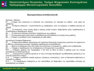 Δξσηεκαηνιόγην εθπαηδεπηηθνύ (ΙΙ)

   Πξνζνρή – Attention
   B1. ____Τπάξρεη θάηη απξόζκελν ή εθπιεθηηθό πνπ πξνζειθύεη ηελ πξνζνρή ηνπ καζεηή ζηελ αξρή ηνπ
   καζήκαηνο;
   Β2. ____ Σα ζέκαηα εηζάγνληαη ή αλαπηύζζνληαη σο πξνβιήκαηα, ώζηε λα εληζρύνπλ ηε δηάζεζε έξεπλαο ηνπ
   καζεηή;
   Β3. ____ Οη γεληθεύζεηο, όπσο γεληθέο αξρέο ή ζρέζεηο κεηαμύ ελλνηώλ, δηαθσηίδνληαη κέζσ παξαδεηγκάησλ ή
   νπηηθνπνηήζεσλ (δηαγξάκκαηα, θόκηθο)
   Β4. ____ Σν πιηθό θαη νη αζθήζεηο απνηεινύλ πξόθιεζε γηα ηνπο καζεηέο;
   Β5. ____Σν εηζαγσγηθό κέξνο αλαπηύζζεη ζπλαηζζήκαηα απηνπεπνίζεζεο ή επηηπρίαο ζηνπο καζεηέο;
   Β6. ____Τπάξρεη ην θαηάιιειν πνζό πιεξνθνξίαο ζε θάζε νζόλε;

   ΢ρεηηθόηεηα ή ΢πλάθεηα (Relevance)
   B7. ____ Η δηεξεπλεηηθή δηάζεζε παξαθηλείηαη από πξόθιεζε δηαλνεηηθήο ζύγθξνπζεο (γεγνλόηα πνπ έξρνληαη ζε
   αληίζεζε κε πξνεγνύκελε εκπεηξία, παξάδνμα παξαδείγκαηα ή απξνζδόθεηα);
   Β8. ____ Μήπσο ηα εξεζίζκαηα είλαη ηόζα πνιιά πνπ απνζπνύλ ηε πξνζνρή ηνπ καζεηή από ηε δηδαζθαιία;
   Β9. ____ Τπάξρνπλ παξαδείγκαηα πνπ απνζαξξύλνπλ ή δπζαξεζηνύλ ηνπο καζεηέο;
   Β10. ____Τπάξρνπλ θξάζεηο πνπ πεξηγξάθνπλ ηη ζα είλαη ζε ζέζε λα θάλεη ν καζεηήο κεηά ηελ επηηπρή
   νινθιήξσζε ησλ δξαζηεξηνηήησλ;
   Β.11. ____ Δλεκεξώλεηαη ν καζεηήο ζρεηηθά κε ην πώο ε επηηπρήο νινθιήξσζε ηεο δηδαζθαιίαο ζρεηίδεηαη κε ηελ
   επίηεπμε κειινληηθώλ ζηόρσλ;
   Β.12. ____ Τπάξρεη ε θαηάιιειε πνηθηιία θεηκέλσλ, αζθήζεσλ, απεηθνλίζεσλ, ώζηε λα δηαηεξείηαη αδηάζπαζηε ε
   πξνζνρή ηνπ καζεηή;
   Β.13. ____ Σα παξαδείγκαηα παξέρνληαη κε ηελ πξνϋπόζεζε όηη δηαθσηίδνπλ ηελ πξνζπάζεηα επίηεπμεο θαη
   νινθιήξσζεο ησλ ζηόρσλ;


Αθαδεκατθό Έηνο 2011-2012                                                                                        85
 