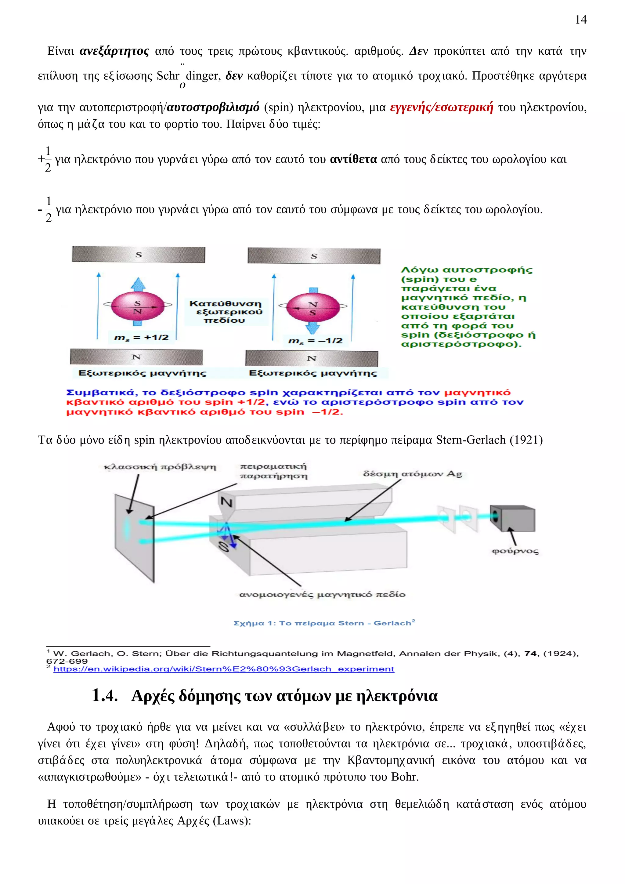 14
Είναι ανεξάρτητος από τους τρεις πρώτους κβαντικούς. αριθμούς. Δεν προκύπτει από την κατά την
επίλυση της εξίσωσης Schr
̈
o
dinger, δεν καθορίζει τίποτε για το ατομικό τροχιακό. Προστέθηκε αργότερα
για την αυτοπεριστροφή/αυτοστροβιλισμό (spin) ηλεκτρονίου, μια εγγενής/εσωτερική του ηλεκτρονίου,
όπως η μάζα του και το φορτίο του. Παίρνει δύο τιμές:
+
1
2
για ηλεκτρόνιο που γυρνάει γύρω από τον εαυτό του αντίθετα από τους δείκτες του ωρολογίου και
-
1
2
για ηλεκτρόνιο που γυρνάει γύρω από τον εαυτό του σύμφωνα με τους δείκτες του ωρολογίου.
Τα δύο μόνο είδη spin ηλεκτρονίου αποδεικνύονται με το περίφημο πείραμα Stern-Gerlach (1921)
1.4. Αρχές δόμησης των ατόμων με ηλεκτρόνια
Αφού το τροχιακό ήρθε για να μείνει και να «συλλάβει» το ηλεκτρόνιο, έπρεπε να εξηγηθεί πως «έχει
γίνει ότι έχει γίνει» στη φύση! Δηλαδή, πως τοποθετούνται τα ηλεκτρόνια σε... τροχιακά, υποστιβάδες,
στιβάδες στα πολυηλεκτρονικά άτομα σύμφωνα με την Κβαντομηχανική εικόνα του ατόμου και να
«απαγκιστρωθούμε» - όχι τελειωτικά!- από το ατομικό πρότυπο του Bohr.
Η τοποθέτηση/συμπλήρωση των τροχιακών με ηλεκτρόνια στη θεμελιώδη κατάσταση ενός ατόμου
υπακούει σε τρείς μεγάλες Αρχές (Laws):
 