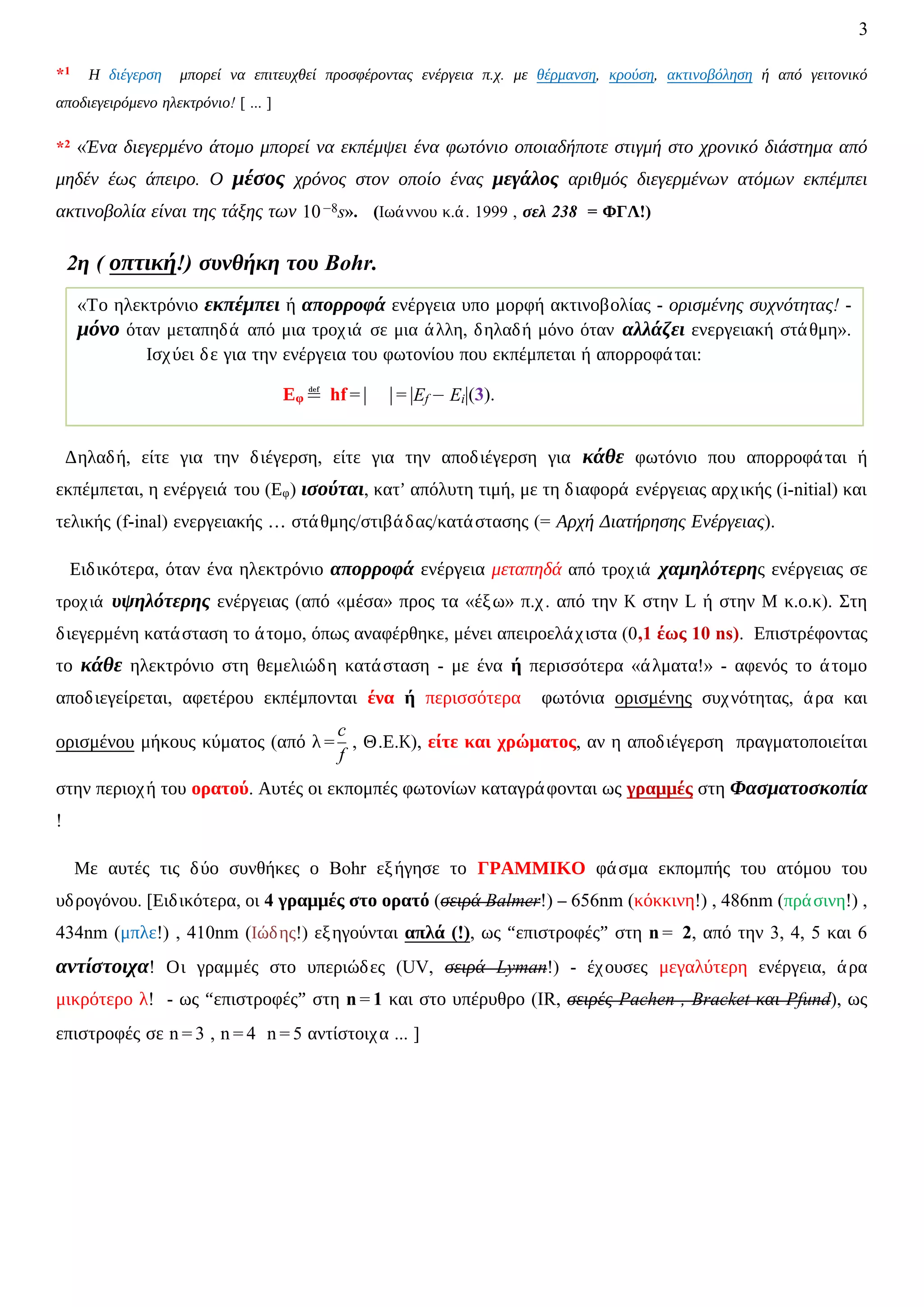 3
*1 Η διέγερση μπορεί να επιτευχθεί προσφέροντας ενέργεια π.χ. με θέρμανση, κρούση, ακτινοβόληση ή από γειτονικό
αποδιεγειρόμενο ηλεκτρόνιο! [ ... ]
*2 «Ένα διεγερμένο άτομο μπορεί να εκπέμψει ένα φωτόνιο οποιαδήποτε στιγμή στο χρονικό διάστημα από
μηδέν έως άπειρο. Ο μέσος χρόνος στον οποίο ένας μεγάλος αριθμός διεγερμένων ατόμων εκπέμπει
ακτινοβολία είναι της τάξης των 10−8s». (Ιωάννου κ.ά. 1999 , σελ 238 = ΦΓΛ!)
2η ( οπτική!) συνθήκη του Bohr.
Δηλαδή, είτε για την διέγερση, είτε για την αποδιέγερση για κάθε φωτόνιο που απορροφάται ή
εκπέμπεται, η ενέργειά του (Εφ) ισούται, κατ’ απόλυτη τιμή, με τη διαφορά ενέργειας αρχικής (i-nitial) και
τελικής (f-inal) ενεργειακής … στάθμης/στιβάδας/κατάστασης (= Αρχή Διατήρησης Ενέργειας).
Ειδικότερα, όταν ένα ηλεκτρόνιο απορροφά ενέργεια μεταπηδά από τροχιά χαμηλότερης ενέργειας σε
τροχιά υψηλότερης ενέργειας (από «μέσα» προς τα «έξω» π.χ. από την Κ στην L ή στην Μ κ.ο.κ). Στη
διεγερμένη κατάσταση το άτομο, όπως αναφέρθηκε, μένει απειροελάχιστα (0,1 έως 10 ns). Επιστρέφοντας
το κάθε ηλεκτρόνιο στη θεμελιώδη κατάσταση - με ένα ή περισσότερα «άλματα!» - αφενός το άτομο
αποδιεγείρεται, αφετέρου εκπέμπονται ένα ή περισσότερα φωτόνια ορισμένης συχνότητας, άρα και
ορισμένου μήκους κύματος (από λ =
c
f
, Θ.Ε.Κ), είτε και χρώματος, αν η αποδιέγερση πραγματοποιείται
στην περιοχή του ορατού. Αυτές οι εκπομπές φωτονίων καταγράφονται ως γραμμές στη Φασματοσκοπία
!
Με αυτές τις δύο συνθήκες ο Bohr εξήγησε το ΓΡΑΜΜΙΚΟ φάσμα εκπομπής του ατόμου του
υδρογόνου. [Ειδικότερα, οι 4 γραμμές στο ορατό (σειρά Balmer!) – 656nm (κόκκινη!) , 486nm (πράσινη!) ,
434nm (μπλε!) , 410nm (Ιώδης!) εξηγούνται απλά (!), ως “επιστροφές” στη n = 2, από την 3, 4, 5 και 6
αντίστοιχα! Οι γραμμές στο υπεριώδες (UV, σειρά Lyman!) - έχουσες μεγαλύτερη ενέργεια, άρα
μικρότερο λ! - ως “επιστροφές” στη n = 1 και στο υπέρυθρο (IR, σειρές Pachen , Bracket και Pfund), ως
επιστροφές σε n = 3 , n = 4 n = 5 αντίστοιχα ... ]
«Το ηλεκτρόνιo εκπέμπει ή απορροφά ενέργεια υπο μορφή ακτινοβολίας - ορισμένης συχνότητας! -
μόνο όταν μεταπηδά από μια τροχιά σε μια άλλη, δηλαδή μόνο όταν αλλάζει ενεργειακή στάθμη».
Ισχύει δε για την ενέργεια του φωτονίου που εκπέμπεται ή απορροφάται:
Εφ ≝ hf = | | = |Ef − Ei|(3).
 