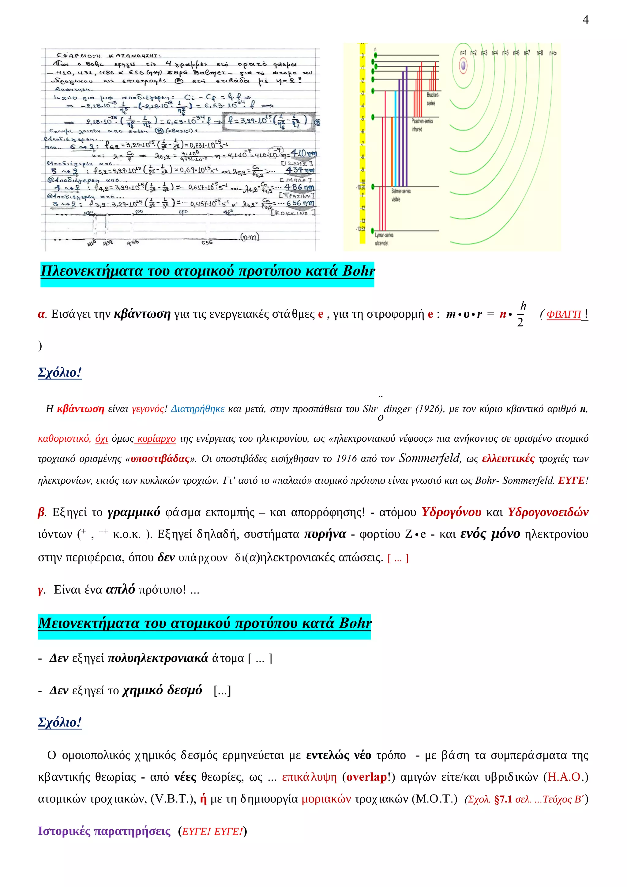 4
Πλεονεκτήματα του ατομικού προτύπου κατά Bohr
α. Εισάγει την κβάντωση για τις ενεργειακές στάθμες e , για τη στροφορμή e : m ∙ υ ∙ r = n ∙
h
2
( ΦΒΛΓΠ !
)
Σχόλιο!
Η κβάντωση είναι γεγονός! Διατηρήθηκε και μετά, στην προσπάθεια του Shr
̈
o
dinger (1926), με τον κύριο κβαντικό αριθμό n,
καθοριστικό, όχι όμως κυρίαρχο της ενέργειας του ηλεκτρονίου, ως «ηλεκτρονιακού νέφους» πια ανήκοντος σε ορισμένο ατομικό
τροχιακό ορισμένης «υποστιβάδας». Οι υποστιβάδες εισήχθησαν το 1916 από τον Sommerfeld, ως ελλειπτικές τροχιές των
ηλεκτρονίων, εκτός των κυκλικών τροχιών. Γι’ αυτό το «παλαιό» ατομικό πρότυπο είναι γνωστό και ως Bohr- Sommerfeld. ΕΥΓΕ!
β. Εξηγεί το γραμμικό φάσμα εκπομπής – και απορρόφησης! - ατόμου Υδρογόνου και Υδρογονοειδών
ιόντων (+ , ++ κ.ο.κ. ). Εξηγεί δηλαδή, συστήματα πυρήνα - φορτίου Ζ ∙ e - και ενός μόνο ηλεκτρονίου
στην περιφέρεια, όπου δεν υπάρχουν δι(α)ηλεκτρονιακές απώσεις. [ ... ]
γ. Είναι ένα απλό πρότυπο! ...
Μειονεκτήματα του ατομικού προτύπου κατά Bohr
- Δεν εξηγεί πολυηλεκτρονιακά άτομα [ ... ]
- Δεν εξηγεί το χημικό δεσμό [...]
Σχόλιο!
Ο ομοιοπολικός χημικός δεσμός ερμηνεύεται με εντελώς νέο τρόπο - με βάση τα συμπεράσματα της
κβαντικής θεωρίας - από νέες θεωρίες, ως ... επικάλυψη (overlap!) αμιγών είτε/και υβριδικών (Η.Α.Ο.)
ατομικών τροχιακών, (V.B.T.), ή με τη δημιουργία μοριακών τροχιακών (Μ.Ο.Τ.) (Σχολ. §7.1 σελ. ...Τεύχος Β΄)
Ιστορικές παρατηρήσεις (ΕΥΓΕ! ΕΥΓΕ!)
 