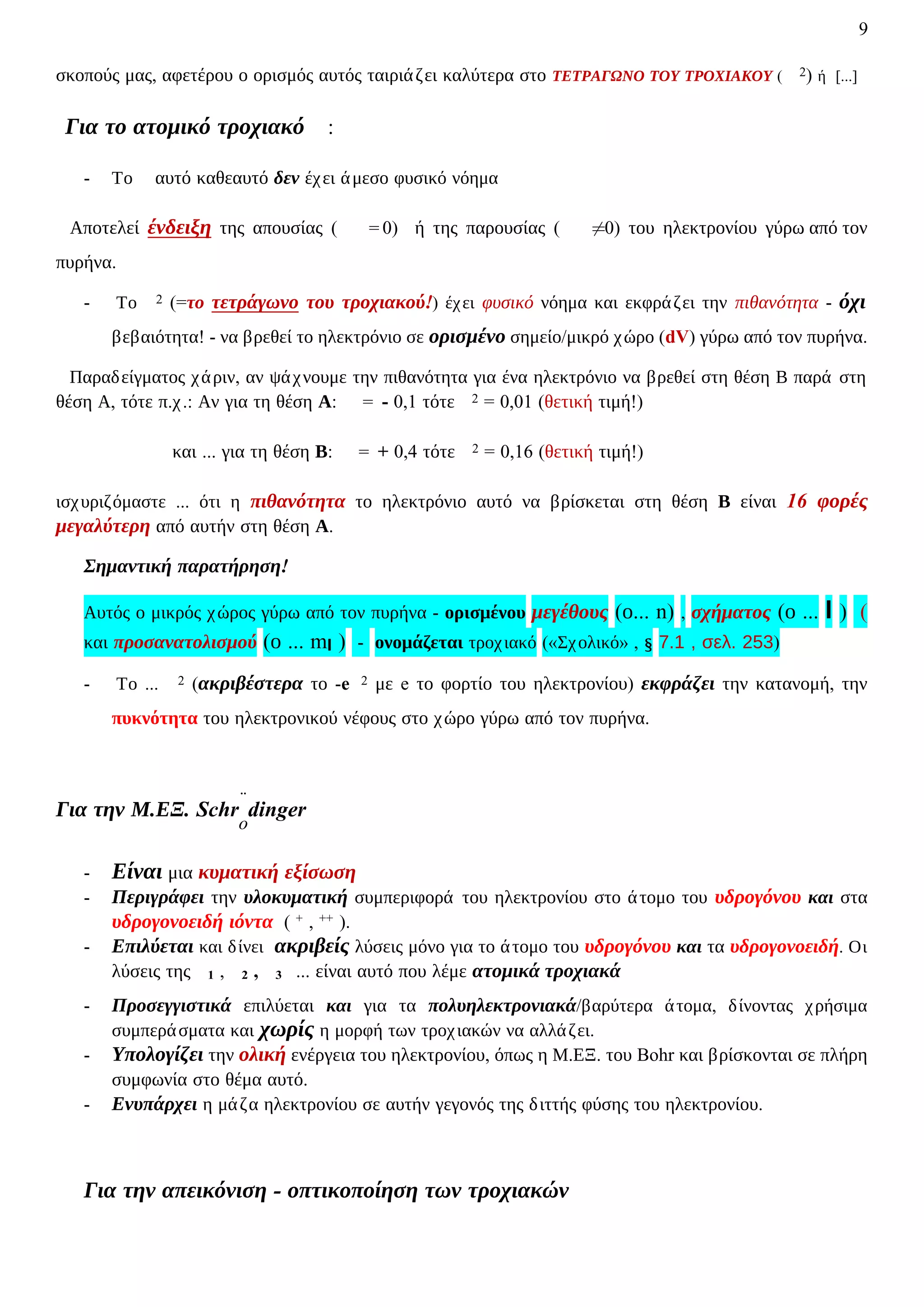 9
σκοπούς μας, αφετέρου ο ορισμός αυτός ταιριάζει καλύτερα στο ΤΕΤΡΑΓΩΝΟ ΤΟΥ ΤΡΟΧΙΑΚΟΥ ( 2) ή [...]
Για το ατομικό τροχιακό :
- Το αυτό καθεαυτό δεν έχει άμεσο φυσικό νόημα
Αποτελεί ένδειξη της απουσίας ( = 0) ή της παρουσίας ( ≠0) του ηλεκτρονίου γύρω από τον
πυρήνα.
- Το 2 (=το τετράγωνο του τροχιακού!) έχει φυσικό νόημα και εκφράζει την πιθανότητα - όχι
βεβαιότητα! - να βρεθεί το ηλεκτρόνιο σε ορισμένο σημείο/μικρό χώρο (dV) γύρω από τον πυρήνα.
Παραδείγματος χάριν, αν ψάχνουμε την πιθανότητα για ένα ηλεκτρόνιο να βρεθεί στη θέση Β παρά στη
θέση Α, τότε π.χ.: Αν για τη θέση Α: = - 0,1 τότε 2 = 0,01 (θετική τιμή!)
και ... για τη θέση Β: = + 0,4 τότε 2 = 0,16 (θετική τιμή!)
ισχυριζόμαστε ... ότι η πιθανότητα το ηλεκτρόνιο αυτό να βρίσκεται στη θέση Β είναι 16 φορές
μεγαλύτερη από αυτήν στη θέση Α.
Σημαντική παρατήρηση!
Αυτός ο μικρός χώρος γύρω από τον πυρήνα - ορισμένου μεγέθους (ο... n) , σχήματος (ο ... l ) (
και προσανατολισμού (ο ... ml ) - ονομάζεται τροχιακό («Σχολικό» , § 7.1 , σελ. 253)
- Το ... 2 (ακριβέστερα το -e 2 με e το φορτίο του ηλεκτρονίου) εκφράζει την κατανομή, την
πυκνότητα του ηλεκτρονικού νέφους στο χώρο γύρω από τον πυρήνα.
Για την Μ.ΕΞ. Schr
̈
o
dinger
- Είναι μια κυματική εξίσωση
- Περιγράφει την υλοκυματική συμπεριφορά του ηλεκτρονίου στο άτομο του υδρογόνου και στα
υδρογονοειδή ιόντα ( + , ++ ).
- Επιλύεται και δίνει ακριβείς λύσεις μόνο για το άτομο του υδρογόνου και τα υδρογονοειδή. Οι
λύσεις της 1 , 2 , 3 ... είναι αυτό που λέμε ατομικά τροχιακά
- Προσεγγιστικά επιλύεται και για τα πολυηλεκτρονιακά/βαρύτερα άτομα, δίνοντας χρήσιμα
συμπεράσματα και χωρίς η μορφή των τροχιακών να αλλάζει.
- Υπολογίζει την ολική ενέργεια του ηλεκτρονίου, όπως η Μ.ΕΞ. του Bohr και βρίσκονται σε πλήρη
συμφωνία στο θέμα αυτό.
- Ενυπάρχει η μάζα ηλεκτρονίου σε αυτήν γεγονός της διττής φύσης του ηλεκτρονίου.
Για την απεικόνιση - οπτικοποίηση των τροχιακών
 