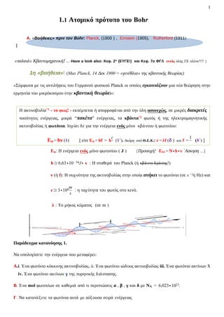 1
A. «Βοήθειες» πριν τον Bohr: Planck, (1900 ) , Einstein (1905), Rutherford (1911)
1.1 Ατομικό πρότυπο του Bohr
{
«παλαιά» Κβαντομηχανική! ... Have a look also: Κεφ. 2ο (ΕΥΓΕ!) και Κεφ. 7ο ΦΓΛ εντός ύλης ΓΕ πλέον!!!! }
1η «βοήθεια»! (Max Planck, 14 Δεκ 1900 = «γενέθλια» της κβαντικής θεωρίας)
«Σύμφωνα με τις αντιλήψεις του Γερμανού φυσικού Planck οι οποίες εγκαινιάζουν μια νέα θεώρηση στην
ερμηνεία του μικρόκοσμου (την κβαντική θεωρία)»:
Εφ: Η ενέργεια ενός μόνο φωτονίου ( J ) {Προσοχή! Εολ = Ν ∙ h ∙ ν ΄Ασκηση ...}
h ≅ 6,63 ∙ 10−34J ∙ s : Η σταθερά του Planck (ή κβάντο δράσης!)
ν (ή f): Η συχνότητα της ακτινοβολίας στην οποία ανήκει το φωτόνιο (σε s−1ή Hz) και
c ≅ 3 ∙ 108
m
s
: η ταχύτητα του φωτός στο κενό.
λ : Το μήκος κύματος (σε m )
Παράδειγμα κατανόησης 1.
Να υπολογίσετε την ενέργεια που μεταφέρει:
Α.i. Ένα φωτόνιο κόκκινης ακτινοβολίας. ii. Ένα φωτόνιο ιώδους ακτινοβολίας iii. Ένα φωτόνιο ακτίνων Χ
iv. Ένα φωτόνιο ακτίνων γ της πυρηνικής διάσπασης.
Β. Ένα mol φωτονίων σε καθεμιά από τι περιπτώσεις α , β , γ και δ με ΝΑ = 6,023 ∙ 1023.
Γ. Να κατατάξετε τα φωτόνια αυτά με αύξουσα σειρά ενέργειας
Η ακτινοβολία*1 - το φως! - εκπέμπεται ή απορροφάται από την ύλη ασυνεχώς, σε μικρές διακριτές
ποσότητες ενέργειας, μικρά “πακέτα” ενέργειας, τα κβάντα*2 φωτός ή της ηλεκτρομαγνητικής
ακτινοβολίας ή φωτόνια. Ισχύει δε για την ενέργεια ενός μόνο κβάντου ή φωτονίου:
Εφ = hν (1) [ είτε Εφ = hf = h
c
(1΄). Ακόμη από Θ.Ε.Κ.: c = λf (δ ) και f =
1
(δ΄) ]
 