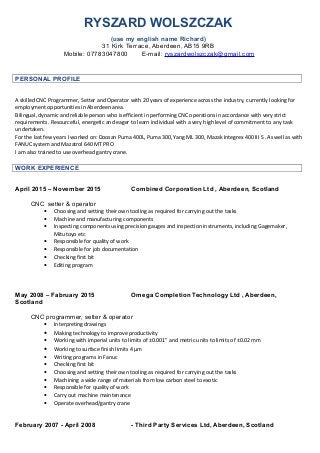 RYSZARD WOLSZCZAK
(use my english name Richard)
31 Kirk Terrace, Aberdeen, AB15 9RB
Mobile: 07783047800 E-mail: ryszardwolszczak@gmail.com
PERSONAL PROFILE
A skilled CNC Programmer, Setter and Operator with 20 years of experience across the industry, currently looking for
employment opportunities in Aberdeen area.
Bilingual, dynamic and reliable person who is efficient in performing CNC operations in accordance with very strict
requirements. Resourceful, energetic and eager to learn individual with a very high level of commitment to any task
undertaken.
For the last few years I worked on: Doosan Puma 400L, Puma 300, Yang ML 300, Mazak Integrex 400 III S . As well as with
FANUC system and Mazatrol 640 MT PRO
I am also trained to use overhead gantry crane.
WORK EXPERIENCE
April 2015 – November 2015 Combined Corporation Ltd , Aberdeen, Scotland
CNC setter & operator
• Choosing and setting their own tooling as required for carrying out the tasks
• Machine and manufacturing components
• Inspecting components using precision gauges and inspection instruments, including Gagemaker,
Mitutoyo etc
• Responsible for quality of work
• Responsible for job documentation
• Checking first bit
• Editing program
May 2008 – Fabruary 2015 Omega Completion Technology Ltd , Aberdeen,
Scotland
CNC programmer, setter & operator
• Interpreting drawings
• Making technology to improve productivity
• Working with imperial units to limits of ±0.001” and metric units to limits of ±0.02 mm
• Working to surface finish limits 4 μm
• Writing programs in Fanuc
• Checking first bit
• Choosing and setting their own tooling as required for carrying out the tasks
• Machining a wide range of materials from low carbon steel to exotic
• Responsible for quality of work
• Carry out machine maintenance
• Operate overhead/gantry crane
February 2007 - April 2008 - Third Party Services Ltd, Aberdeen, Scotland
 