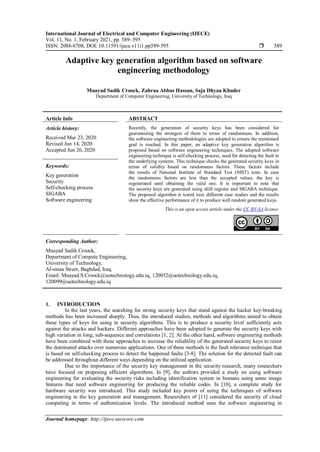 International Journal of Electrical and Computer Engineering (IJECE)
Vol. 11, No. 1, February 2021, pp. 589~595
ISSN: 2088-8708, DOI: 10.11591/ijece.v11i1.pp589-595  589
Journal homepage: http://ijece.iaescore.com
Adaptive key generation algorithm based on software
engineering methodology
Muayad Sadik Croock, Zahraa Abbas Hassan, Saja Dhyaa Khuder
Department of Computer Engineering, University of Technology, Iraq
Article Info ABSTRACT
Article history:
Received Mar 23, 2020
Revised Jun 14, 2020
Accepted Jun 26, 2020
Recently, the generation of security keys has been considered for
guaranteeing the strongest of them in terms of randomness. In addition,
the software engineering methodologies are adopted to ensure the mentioned
goal is reached. In this paper, an adaptive key generation algorithm is
proposed based on software engineering techniques. The adopted software
engineering technique is self-checking process, used for detecting the fault in
the underlying systems. This technique checks the generated security keys in
terms of validity based on randomness factors. These factors include
the results of National Institute of Standard Test (NIST) tests. In case
the randomness factors are less than the accepted values, the key is
regenerated until obtaining the valid one. It is important to note that
the security keys are generated using shift register and SIGABA technique.
The proposed algorithm is tested over different case studies and the results
show the effective performance of it to produce well random generated keys.
Keywords:
Key generation
Security
Self-checking process
SIGABA
Software engineering
This is an open access article under the CC BY-SA license.
Corresponding Author:
Muayad Sadik Croock,
Department of Compute Engineering,
University of Technology,
Al-sinaa Street, Baghdad, Iraq.
Email: Muayad.S.Croock@uotechnology.edu.iq, 120052@uotechnology.edu.iq,
120099@uotechnology.edu.iq
1. INTRODUCTION
In the last years, the searching for strong security keys that stand against the hacker key-breaking
methods has been increased sharply. Thus, the introduced studies, methods and algorithms aimed to obtain
these types of keys for using in security algorithms. This is to produce a security level sufficiently acts
against the attacks and hackers. Different approaches have been adopted to generate the security keys with
high variation in long, sub-sequence and correlations [1, 2]. At the other hand, software engineering methods
have been combined with these approaches to increase the reliability of the generated security keys to resist
the dominated attacks over numerous applications. One of these methods is the fault tolerance technique that
is based on self-checking process to detect the happened faults [3-8]. The solution for the detected fault can
be addressed throughout different ways depending on the utilized application.
Due to the importance of the security key management in the security research, many researchers
have focused on proposing efficient algorithms. In [9], the authors provided a study on using software
engineering for evaluating the security risks including identification system in humans using some image
features that need software engineering for producing the reliable codes. In [10], a complete study for
hardware security was introduced. This study included key points of using the techniques of software
engineering in the key generation and management. Researchers of [11] considered the security of cloud
computing in terms of authentication levels. The introduced method uses the software engineering in
 