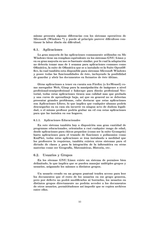 mismo presenta algunas diferencias con los sistemas operativos de
Microsoft (Windows *) y puede al principio parecer dicultoso con-
tinuar la labor diaria sin dicultad.


6.1. Aplicaciones
   La gran mayoría de las aplicaciones comunmente utilizadas en Ms
Windows tiene un remplazo equivalente en los sistemas GNU/Linux y
en su gran mayoria su uso es bastante similar, por lo cual la adaptación
no debería tomar mas de 1 semana para aplicaciones comunes como
Omática, la suite de Omática que se a instalado es la Suite OpenOf-
ce, la cual también esta disponible para sistemas Microsoft Windows
y posee todas las funcionalidades de éste, incluyendo la posibilidad
de guardar y abrir los documentos en formatos de éste último.


   Otras aplicaciones a tener en cuenta son Firefox (o IceWeasel) co-
mo navegador Web, Gimp para la manipulación de imágenes a nivel
profesional-semiprofesional e Inkscape para diseño profesional Vec-
torial, todas estas aplicaciones tienen una calidad mas que probada
y una curva de aprendizaje baja, asi que en general no se deberían
presentar grandes problemas, cabe destacar que estas aplicaciones
son Aplicaciones Libres, lo que implica que cualquier alumno podría
descargarlos en su casa sin incurrir en ningun acto de dudosa legali-
dad, o el mismo profesor podria grabar un cd con estas aplicaciones
para que las instalen en sus hogares.


6.1.1.   Aplicaciones Educacionales

   En este sistema también hay a disposición una gran cantidad de
programas educacionales, orientados a casi cualquier rango de edad,
desde aplicaciones para chicos pequeños (como ser la suite Gcompris)
hasta aplicaciones para el trazado de funciones o polinomios como
KmPlot, todas estas aplicaciones se iran instalando a medidad que
los profesores lo requieran, también existen otros sistemas para el
dictado de clases y para la integración de la informática en otras
materias como ser Geografía, Matemáticas, Historia, etc.


6.2. Usuarios y Grupos
   En los sitemas GNU/Linux existe un sistema de permisos bien
delimitado, lo que implica que se pueden manejar múltiples grupos y
usuarios, asignando los mismos a distintos grupos.


   Un usuario creado en un grupos puntual tendra acceso para leer
los documentos que el resto de los usuarios en ese grupo generen,
pero por defecto no podrá modicarlos ni borrarlos, los usuarios en
distintos grupos directamente no podrán acceder a los documentos
de otros usuarios, permitiéndonos así impedir que se copien archivos
entre ellos.




                                  10
 