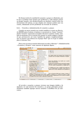 De forma teórica la cantidad de usuarios y grupos es ilimitada, por
lo que se podrían tener grupos por profesores y cada alumno poseer
su propio usuario, esto proporcionaría un absoluto control sobre los
documentos del mismo, ya que ningún otro alumno podría usar esa
cuenta, eliminando asi los problemas de borrado de archivos.


6.2.1.   Creación y administraciòn de usuarios y grupos

   Cuando un nuevo usuario sea creado también se creara un directo-
rio HOME para el mismo, el mismo se encontrará en /home/usuario
donde usuario representa el nombre del nuevo usuario creado, tam-
bién al momento de la creación del usuario se podra asignar el grupo
al que pertenecerá, asi como también los grupos complementarios,
que en nuestro caso debera ser el grupo fuse que es el que se utiliza
para el sistema Tcos.


   Para crear un nuevo usuario deberemos acceder a Sistema  ⇒Administración
⇒Usuarios y Grupos como muestra la siguiente gura.




   Al acceder a usuarios y grupos veremos una imagen similar a la
siguiente, la cual muestra los usuarios y su grupo principal, permi-
tiendonos también agregar nuevos usuarios o modicar los ya exis-
tentes.




                                  11
 