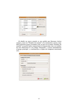 Al añadir un nuevo usuario se nos pedirá que llenemos ciertos
campos, como ser Nombre de usuario y la contraseña a setear, tam-
bién podremos poner el nombre real, ya que en el campo Nombre de
usuario no puede haber separaciones ni mayusculas, una vez realiza-
do esto deberemos ir a la solapa Avanzado y setear manualmente
el grupo principal , a continuación se dejan dos imágenes mostrando
esto.




                                 12
 
