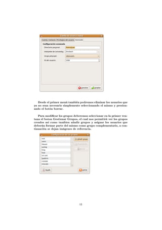 Desde el primer menú también podremos eliminar los usuarios que
ya no sean necesario simplemente seleccionando el mismo y presion-
ando el botón borrar.


   Para modicar los grupos deberemos seleccionar en la primer ven-
tana el boton Gestionar Grupos, el cual nos permitirá ver los grupos
creados así como tambien añadir grupos y asignar los usuarios que
deberán formar parte del mismo como grupo complementario, a con-
tinuación se dejan imágenes de referencia.




                                 13
 