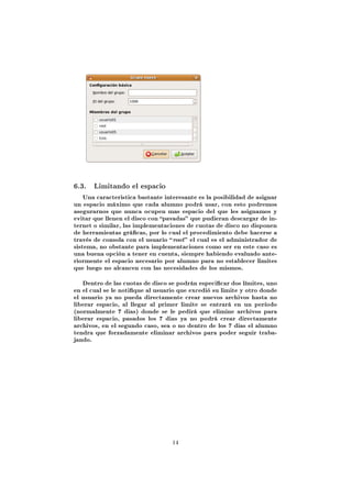 6.3. Limitando el espacio
    Una caracteristica bastante interesante es la posibilidad de asignar
un espacio máximo que cada alumno podrá usar, con esto podremos
asegurarnos que nunca ocupen mas espacio del que les asignamos y
evitar que llenen el disco con pavadas que pudieran descargar de in-
ternet o similar, las implementaciones de cuotas de disco no disponen
de herramientas grácas, por lo cual el procedimiento debe hacerse a
través de consola con el usuario  root  el cual es el administrador de
sistema, no obstante para implementaciones como ser en este caso es
una buena opción a tener en cuenta, siempre habiendo evaluado ante-
riormente el espacio necesario por alumno para no establecer limites
que luego no alcancen con las necesidades de los mismos.


   Dentro de las cuotas de disco se podrán especicar dos límites, uno
en el cual se le notique al usuario que excedió su limite y otro donde
el usuario ya no pueda directamente crear nuevos archivos hasta no
liberar espacio, al llegar al primer limite se entrará en un período
(normalmente 7 dias) donde se le pedirá que elimine archivos para
liberar espacio, pasados los 7 dias ya no podrá crear directamente
archivos, en el segundo caso, sea o no dentro de los 7 dias el alumno
tendra que forzadamente eliminar archivos para poder seguir traba-
jando.




                                  14
 