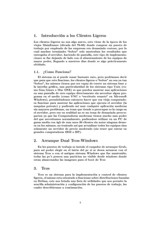 1.   Introducción a los Clientes Ligeros

Los clientes Ligeros no son algo nuevo, esto viene de la época de los
viejos Mainframes (década del 70-80) donde comprar un puesto de
trabajo por empleado de las empresas era demasiado costoso, por lo
cual muchos terminales bobos solo mostraban los resultados que
entregaba el servidor, haciendo de pantalla, este tipo de implementa-
ciones se fue dejando de lado con el abaratamiento de los equipos de
mayor poder, llegando a nuestros dias donde es algo prácticamente
olvidado.


1.1. ¾Como Funciona?
    El sistema en si puede sonar bastante raro, pero podríamos decir
que para que esto funcione, los clientes ligeros o bobos no son ya tan
bobos, los mismos tienen que ser capaz de correr un sistema base y
la interfaz gráca, una particularidad de los sistemas tipo Unix (co-
mo Gnu/Linux o Mac OSX) es que pueden mostrar una aplicaciones
en una pantalla de otro equipo directamente sin necesitar algun pro-
grama en el medio (como VNC o escritorio remoto en Microsoft
Windows), permitiéndonos entonces hacer que esa vieja computado-
ra funcione para mostrar las aplicaciones que ejecuta el servidor (la
maquina potente) y pudiendo así usar cualquier aplicación moderna
sin mayores problemas, un tema que tiende a preocupar es la carga en
el servidor, pero eso en realidad no es un tema de demasiada preocu-
pacion ya que las Computadoras modernas tienen mucho mas poder
del que necesitamos normalmente, pudiendose utilizar en un PC de
gama media con 4gb de ram unos 20 clientes sin notar ninguna demo-
ra en los mismos, no teniendo así que actualizar todos los equipos sino
solamente un servidor de precio moderado (sin tener que entrar en
grandes computadoras IBM o HP).



2.   Arranque Dual Tcos-Windows

    En los puestos de trabajo se instalo el cargador de arranque Grub,
para asi poder elegir en el inicio del pc si se desea arrancar con el
sistema Tcos o con el antiguo sistema Windows que fue mantenido,
todas las pc's poseen una particion no visible desde windows donde
estan almacenadas las imagenes para el boot de Tcos



3.   Tcos

    Tcos es un sistema para la implementación y control de clientes
ligeros, el mismo esta orientado a funcionar sobre distribuciones basadas
en Debian, este nos brinda una lista de utilidades que nos permite la
sencilla administración y conguración de los puestos de trabajo, las
cuales describiremos a continuación.




                                   3
 