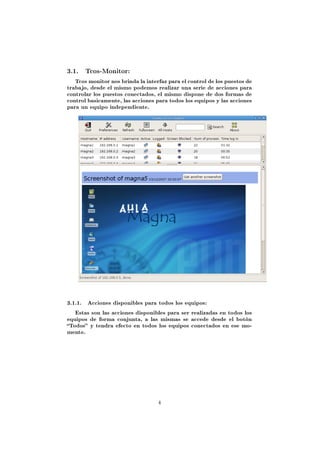 3.1. Tcos-Monitor:
   Tcos monitor nos brinda la interfaz para el control de los puestos de
trabajo, desde el mismo podemos realizar una serie de acciones para
controlar los puestos conectados, el mismo dispone de dos formas de
control basicamente, las acciones para todos los equipos y las acciones
para un equipo independiente.




3.1.1.   Acciones disponibles para todos los equipos:

   Estas son las acciones disponibles para ser realizadas en todos los
equipos de forma conjunta, a las mismas se accede desde el botón
Todos y tendra efecto en todos los equipos conectados en ese mo-
mento.




                                   4
 