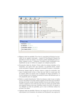Bloquear todas las pantallas : Tcos tiene la capacidad de bloquear las pan-
tallas de los equipos conectados , cuando de Tcos-Monitor bloquea las
pantallas de todos los equipos, los usuarios quedan inhabilitados para re-
alizar cualquier acción, y solamente el profesor puede desbloquear esto,
impidiendo asi que se utilicen los equipos con cualquier proposito.
Desconectar todos los clientes : Cierra todas las sesiones iniciadas en los
terminales, esto quiere decir que volverán a la pantalla inicial, cuando
recién encienden el equipos, esperando la entrada de usuario y contraseña.
Reiniciar/Apagar todos los clientes : reinicia o apaga los terminales, tam
como el mismo título lo dice, si bien hay que tener en cuenta que solo
los equipos ATX con soporte acpi se apagaran de forma automática, en
el resto quedará en la terminal un mensaje de power-o indicando que ya
esta preparado para ser apagado.
Entrar en modo demostración : Todos los alumnos verán lo que se realiza
en la pc del profesor sin poder realizar ninguna acción hasta que el profesor
detenga este modo, ya que el mismo inutiliza el acceso por teclado y mouse,
cuando se ingresa en este modo hay que tener en cuenta que puede haber
una pequeña demora entre que el profesor realice la acción y la misma se
vea reejada en todas las pantallas, por lo cual se deberían realizar las
acciones con calma.
Capturar todas las pantallas : Muestra una imagen de lo que está haciendo
cada alumno en ese momento, las mismas son literalmente una captura de

                                  5
 