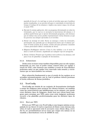 pantalla de las pc's, la cual lugo se envia al servidor para que el profesor
     pueda visualizarlas, es un metodo útil para ir controlando en intervalos de
     tiempo el trabajo de los alumnos e implica una menor carga a la red que
     el modo VNC.
     Ejecutar la misma aplicación : abre un programa determinado en todos los
     trerminales, por lo cual no es necesaria la intervencion del alumno y el
     profesor puede forzar que se ejecute determinado programa, cabe destacar
     que al realizar esta accion pueden experimentarse ciertas demoras ya que
     los procesos son siempre ejecutados en el servidor.
     Enviar un mensaje de texto : Envía un mensaje a todos los terminales,
     presentando una pantalla que no desaparecerá hasta que el alumno pre-
     sione el botón aceptar de la misma, resulta útil para presentar comandos
     o lineas particulares difícil o incómodas de dictar.
     Bloquear/Desbloquear internet : Como lo dice habilita o no el envío de
     datos a través de internet, impidiendo así cualquier tipo de navegación.
     Enviar Archivos : Permite que el profesor envíe archivos a los alumnos, útil
     para el uso de plantillas o ejemplos de documentos.

3.1.2.   Aclaraciones

   Todas estas acciones estan tambien disponibles para un solo equipo,
incluyendo en este caso el poder tomar control sobre ese equipo a
través de VNC, cabe destacar que también a través de Tcos-Monitor
podremos saber en que equipo esta conectado cada usuario y cercio-
rarnos que no intercambien sus sesiones.


   Otra aclaración fundamental es que el estado de los equipos no se
actualiza automaticamente, por lo cual el profesor deberá presionar
el botón refrescar de forma periódica.


3.2. TcosCong
    TcosCong nos brinda de un conjunto de herramientas destinado
a armar las imágenes para arrancar los clientes livianos, asi también
como las características que habilitaremos en los mismos, este puede
crear distintos tipos de imágenes, desde boot por cdrom hasta imá-
genes para arranque por NFS, para crear estas imágenes podremos
recurrir a las plantillas predeterminadas para los distintos tipos de
clientes.


3.2.1.   Boot por NFS

   El boot por NFS que crea TcosCong es una imagen minima acom-
pañada de un chroot el cual se exportara al cliente como sistema raíz,
sobre el cual se ejecutará todo lo necesario como cliente dhcp, servi-
dor X, etc permitiéndonos así no tener que cargar esto mismo en un
ramdisk y ahorrándonos cerca de 25MB de ram.



                                       6
 