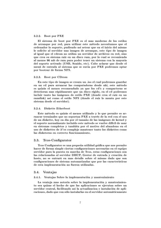 3.2.2.   Boot por PXE

    El sistema de boot por PXE es el mas moderno de los estilos
de arranque por red, para utilizar este método necesitamos que el
ordenador lo soporte, pudiendo así setear que en el inicio del mismo
le solicite al servidor una imagen de arranque, este tipo de imagen
al igual que el cdrom no utiliza un servidor de archivos en red, sino
que crea su sistema raíz en un disco ram, por lo cual se recomienda
al menos 96 mb de ram para poder tener un sistema con la mayoría
del soporte activado (USB, Sonido, etc). Cabe aclarar que desde el
menú de entrada al sistema que se envia por PXE podremos optar
por bootear de forma NFS.


3.2.3.   Boot por CDrom

    En este tipo de imagen se creara un .iso el cual podremos guardar
en un cd para arrancar las computadoras desde ahí, este método
es quizás el menos recomendado ya que los cd's y compacteras se
deterioran mas rápidamente que un disco rígido, en el cd podremos
incluir tanto las imágenes de estilo PXE (donde crea el raíz en un
ramdisk) así como el estilo NFS (donde el raíz lo monta por este
sistema desde el servidor).


3.2.4.   Diskette Etherboot

    Este método es quizás el menos utilizado y lo que permite es ar-
rancar terminales que no soportan PXE a través de la red con el uso
de un diskette, hoy en dia por el tamaño de las imágenes de kernel y
el soporte normalmente incluído este método se vuelve difícil de usar
en sistemas completos y también por el motivo del abandono en el
                      1
uso de diskettes de 3 2 es complejo mantener tanto los diskettes como
las disketeras en correcto funcionamiento.


3.3. Tcos-Congurator
   Tcos Congurator es una pequeña utilidad gráca que nos permite
hacer de forma simple ciertas conguraciones necesarias en el equipo
servidor para la puesta en marcha de Tcos, estas conguraciones son
las relacionadas al servidor DHCP, Gestor de entrada y creación de
hosts, no se entrará en mas detalle sobre el mismo dado que son
conguraciones de sistema automatizadas que por las características
de esta implementación no fueron utilizadas.


3.4. Ventajas
3.4.1.   Ventajas Sobre la implementación y mantenimiento

   La ventaja mas notoria sobre la implementación y mantenimien-
to sea quizas el hecho de que las aplicaciones se ejecutan sobre un
servidor central, facilitando asi la actualizacion e instalación de apli-
caciones, dado que con sólo instalarlas en el servidor automáticamente



                                   7
 