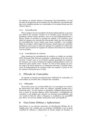 los mismos se instalo ademas el programa Tcos-Standalone, el cual
permite la integración de los mismos con TcosMonitor, perminitiendo
que estos tambien puedan ser controlados de la misma forma que los
clientes ligeros.


4.1.1.    Autenticación

    Estos equipos al estar instalados de forma independiente no poseen
por defecto los usuarios creados en el servidor, para solventar este
problema existen varias opciones, una es la cual implementaremos a
futuro donde el servidor se encarga de validar a los usuarios, pero
dado los equipos este método fue descartado, dado que los servidores
de autenticación (como Ldap) usan bases sensibles a los posibles
fallos de energía o sobrecargas del sistema, dando lugar así a posibles
problemas, por lo que se optó por agregar un conjunto de scripts que
permite que al iniciar los equipos los mismos sincronicen los usuarios
con el servidor.


4.1.2.    Centralización de archivos

   Para mantener la centralización de archivos se utilizó un servidor
NFS (Network File System) poniendo a disposición de la red el di-
rectorio /home que es en el donde quedan guardados los archivos
de usuarios, por lo que al iniciar los equipos independientes traen ese
directorio para usarlo como /home, lo cual si bien agrega un poco
de carga a la red la misma no es realmente relevante y permite man-
tener la independencia de usuarios sobre los equipos a pesar de ser
los mismos autónomos por sí solos.



5.       Filtrado de Contenidos

   Se instaló un sistema provisional para el ltrado de contenidos, el
cual utiliza un servidor dns y bloquea las consultas.


5.1. Filtrando
   El servidor posee un servidor DNS que es el encargado de resolver
las direcciones que piden todos los equipos (ejemplo google.com o
facebook.com) , en este mismo se agregaron conguraciones para l-
trar a modo de prueba algunos sitios indeseados y redirigiendo las
consultas a una pagina que muestra un mensaje personalizado, una
vez creada la lista de sitios a bloquear se combinara con openDNS
que ofrece un servicio similar incluyendo sitios pornogracos.



6.       Gnu/Linux Debian y Aplicaciones

Gnu/Linux es un sistema operativo, la distribución Debian fue la
elegida para este trabajo por su probada estabilidad y por la gran
cantidad de software a disposición de forma simple de instalar, el



                                   9
 