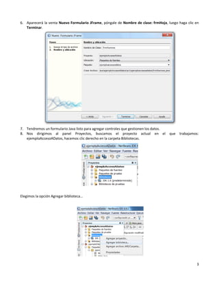 6. Aparecerá la venta Nuevo Formulario JFrame, póngale de Nombre de clase: frmHoja, luego haga clic en
   Terminar.




7. Tendremos un formulario Java listo para agregar controles que gestionen los datos.
8. Nos dirigimos al panel Proyectos, buscamos el proyecto actual en el                  que   trabajamos:
   ejemploAccesoADatos, hacemos clic derecho en la carpeta Bibliotecas.




Elegimos la opción Agregar biblioteca…




                                                                                                       3
 