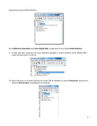 Aparecerá la ventana Añadir biblioteca




De las Bibliotecas disponibles elija: Driver MySQL JDBC, y luego hace clic en el botón Añadir biblioteca.

9. Si todo salió bien, aparecerá una nueva biblioteca agregada a nuestro proyecto: Driver MySQL JDBC –
   mysql-connector-java-5.1.6-bin.jar




10. Ahora buscamos en el panel izquierdo de nuestro IDE de NetBeans la opción Prestaciones, buscamos el
    elemento Base de datos, y desplegamos el contenido.




                                                                                                            4
 
