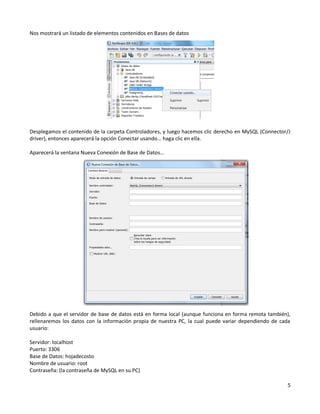 Nos mostrará un listado de elementos contenidos en Bases de datos




Desplegamos el contenido de la carpeta Controladores, y luego hacemos clic derecho en MySQL (Connector/J
driver), entonces aparecerá la opción Conectar usando… haga clic en ella.

Aparecerá la ventana Nueva Conexión de Base de Datos…




Debido a que el servidor de base de datos está en forma local (aunque funciona en forma remota también),
rellenaremos los datos con la información propia de nuestra PC, la cual puede variar dependiendo de cada
usuario:

Servidor: localhost
Puerto: 3306
Base de Datos: hojadecosto
Nombre de usuario: root
Contraseña: (la contraseña de MySQL en su PC)

                                                                                                      5
 