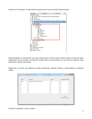 Hacemos clic en Aceptar. Si todo salió bien aparecerá una nueva conexión a base de datos:




Puede desplegar el contenido de esa nueva conexión para verificar que en efecto contiene la base de datos
hojadecosto, la cual contiene una tabla de nombre hoja, y que esta tabla a su vez tiene los atributos: hoja,
descripcion, unidad, y porcentaje.


Regresamos al JFrame que habíamos creado previamente, llamado frmHoja, y desarrollamos la siguiente
intefaz:




Contiene: 4 etiquetas, 4 listas y 1 botón.
                                                                                                          6
 