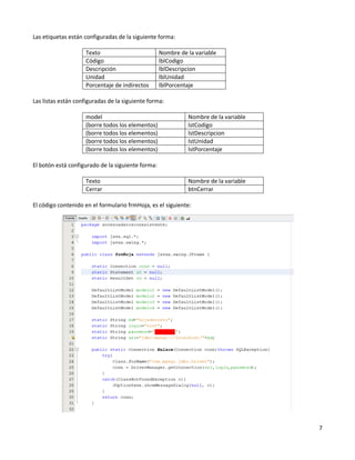 Las etiquetas están configuradas de la siguiente forma:

                    Texto                          Nombre de la variable
                    Código                         lblCodigo
                    Descripción                    lblDescripcion
                    Unidad                         lblUnidad
                    Porcentaje de indirectos       lblPorcentaje

Las listas están configuradas de la siguiente forma:

                    model                                    Nombre de la variable
                    (borre todos los elementos)              lstCodigo
                    (borre todos los elementos)              lstDescripcion
                    (borre todos los elementos)              lstUnidad
                    (borre todos los elementos)              lstPorcentaje

El botón está configurado de la siguiente forma:

                    Texto                                    Nombre de la variable
                    Cerrar                                   btnCerrar

El código contenido en el formulario frmHoja, es el siguiente:




                                                                                     7
 