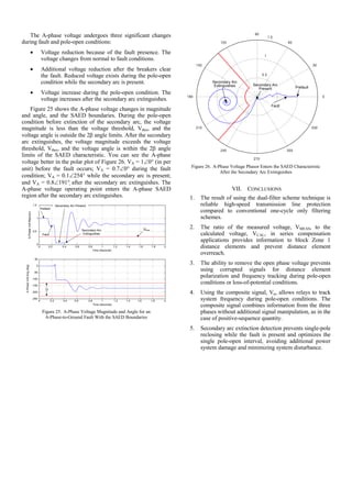The A-phase voltage undergoes three significant changes
during fault and pole-open conditions:
• Voltage reduction because of the fault presence. The
voltage changes from normal to fault conditions.
• Additional voltage reduction after the breakers clear
the fault. Reduced voltage exists during the pole-open
condition while the secondary arc is present.
• Voltage increase during the pole-open condition. The
voltage increases after the secondary arc extinguishes.
Figure 25 shows the A-phase voltage changes in magnitude
and angle, and the SAED boundaries. During the pole-open
condition before extinction of the secondary arc, the voltage
magnitude is less than the voltage threshold, Vthre, and the
voltage angle is outside the 2β angle limits. After the secondary
arc extinguishes, the voltage magnitude exceeds the voltage
threshold, Vthre, and the voltage angle is within the 2β angle
limits of the SAED characteristic. You can see the A-phase
voltage better in the polar plot of Figure 26. VA = 1∠0° (in per
unit) before the fault occurs; VA = 0.7∠0° during the fault
condition; VA = 0.1∠254° while the secondary arc is present;
and VA = 0.8∠191° after the secondary arc extinguishes. The
A-phase voltage operating point enters the A-phase SAED
region after the secondary arc extinguishes.
0 0.2 0.4 0.6 0.8 1 1.2 1.4 1.6 1.8 2
0
0.5
1
1.5
Time (Seconds)
A-PhaseVoltMag(pu)
0 0.2 0.4 0.6 0.8 1 1.2 1.4 1.6 1.8 2
-250
-200
-150
-100
-50
0
50
Time (Seconds)
A-PhaseVoltAng(deg)
Prefault
Fault
Secondary Arc Present
Secondary Arc
Extinguishes
Vthre
Figure 25. A-Phase Voltage Magnitude and Angle for an
A-Phase-to-Ground Fault With the SAED Boundaries
0.5
1
1.5
30
210
60
240
90
270
120
300
150
330
180 0
Prefault
Fault
Secondary Arc
Present
Secondary Arc
Extinguishes
Figure 26. A-Phase Voltage Phasor Enters the SAED Characteristic
After the Secondary Arc Extinguishes
VII. CONCLUSIONS
1. The result of using the dual-filter scheme technique is
reliable high-speed transmission line protection
compared to conventional one-cycle only filtering
schemes.
2. The ratio of the measured voltage, VMEAS, to the
calculated voltage, VCAL, in series compensation
applications provides information to block Zone 1
distance elements and prevent distance element
overreach.
3. The ability to remove the open phase voltage prevents
using corrupted signals for distance element
polarization and frequency tracking during pole-open
conditions or loss-of-potential conditions.
4. Using the composite signal, Vα, allows relays to track
system frequency during pole-open conditions. The
composite signal combines information from the three
phases without additional signal manipulation, as in the
case of positive-sequence quantity.
5. Secondary arc extinction detection prevents single-pole
reclosing while the fault is present and optimizes the
single pole-open interval, avoiding additional power
system damage and minimizing system disturbance.
 