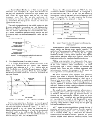 As shown in Figure 2 in the case of the A-phase-to-ground
impedance loop, we simply “OR” signals from the one-cycle
and half-cycle data-window fault detectors to get the final loop
logic signal. We apply similar logic for the five other
impedance loops. Note that we also supplement the
conventional one-cycle mho element with a directional element
[6] derived from the one-cycle data window and with a fault
type selection logic [3].
The result of this technique is that reliable high-speed fault
detection occurs before conventional one-cycle fault detection.
The amount of time advance varies and depends primarily
upon the network (particularly the source-impedance ratio,
SIR) and the fault location. Extensive testing revealed that fault
detection occurs in practically all cases within a sub-cycle time
frame.
One-Cycle Directional Element
A-Phase-to-Ground
One-Cycle Mho Element
A-Phase One-Cycle
Fault Selection
A-Phase-to-Ground
Half-Cycle Mho Element
High-Speed Directional
HSD-AGF
A-Phase-to-Ground
Fault Detector-MAG
Figure 2. A-Phase Impedance Loop Half- and One-Cycle
Combination Logic
B. High-Speed Distance Element Performance
As an example, Figure 3 shows the two calculations of the
distance m for a long line (in a 50 Hz system), Zone 2 A-phase-
to-ground fault occurring at 0.1 s in a system with an
SIR = 0.2. In this case, the half-cycle signal detects the fault at
0.111 s and the one-cycle signal detects the fault at 0.123 s.
The half-cycle element detects the fault 12 ms faster than the
one-cycle element.
0
0.5
1
1.5
2
0.05 0.1 0.15 0.2
mcalculation(pu)
Time (Seconds)
m one-cycle
detectionm half-cycle
detection
Fault
inception
Zone 2 reach = r
Figure 3. m Calculations for a Zone 2 A-Phase-to-Ground Fault
For the same example as the Zone 2 A-phase-to-ground
fault shown in Figure 3, the timing of the different half-cycle
and one-cycle signals is shown in Figure 4. The HSD-FTS
signal (HSD-AGF in this case) occurs first (this signal has a
duration of two cycles because it is based on superimposed
quantities). After a few milliseconds, the half-cycle mho
element (MHO-AGH) follows. More than a half-cycle later, we
have the one-cycle mho (MHO-AGF) detection.
Because the mho-detector signals are “ORed”, the time
occurrence of the final fault detection MHO-AG corresponds to
the fast detection MHO-AGH. In this case, we achieve an
improvement, typical in practically all cases, of about one half-
cycle. Two cycles after the fault inception, the detection
depends only upon the one-cycle derived signals.
HSD-AGF
MHO-AGH
MHO-AGF
MHO-AG
0 0.05 0.1 0.15 0.2
Time (Seconds)
Figure 4. A-Phase-to-Ground Zone 2 Fault Signals
III. SERIES COMPENSATION OVERREACHING PROBLEMS
AND SOLUTION
Series capacitors applied on transmission systems improve
system stability and increase power transfer capability. The
application of a series capacitor reduces the inductive reactance
of the given transmission line, making the line appear
electrically shorter. Although series capacitors may improve
power system operation, using these capacitors results in a
challenging problem for impedance-based line protection.
Adding series capacitors on a transmission line causes
subharmonic transients to occur following faults or switching
of the series capacitor. These subharmonics can cause
underreaching Zone 1 distance elements to overreach for
external faults. There are other problems associated with
subsynchronous resonance in generators. In this paper, we
focus on problems associated with distance relays.
All series capacitors come equipped with protective
elements that reduce or eliminate over-voltages across the
capacitor. The protection may be as simple as a spark gap set to
flashover at a given voltage or as elaborate as metal-oxide
varistors (MOV) using complex energy monitoring schemes. In
any case, operation of the series capacitor protection elements
can either remove the series capacitor completely or change
capacitive reactance in a nonlinear fashion.
The simplest series capacitor protection scheme removes
the series capacitor when the series capacitor voltage exceeds a
set threshold. The use of a spark gap protection scheme can
simplify use of underreaching distance relays on series-
compensated lines. Firing of the spark gap for external faults
may prevent Zone 1 overreach, so it is then possible to ignore
the series capacitor. In most applications, however, the spark
gap firing voltage threshold is high enough that the spark gap
does not fire for external faults.
MOVs present an interesting challenge because this type of
protection scheme does not fully remove the series capacitor.
In fact, the capacitive reactance can be very nonlinear. We can
use an iterative model [16] to approximate the effective
reactance of the MOV-protected bank. However, this model
does not provide insight about the transient response. Some
 