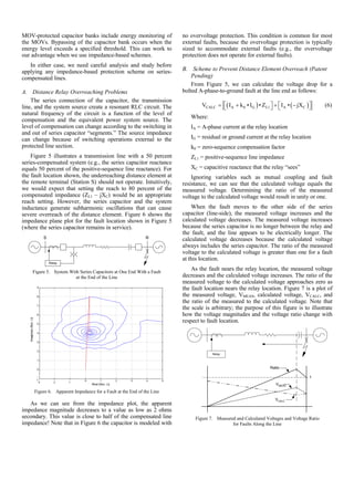 MOV-protected capacitor banks include energy monitoring of
the MOVs. Bypassing of the capacitor bank occurs when the
energy level exceeds a specified threshold. This can work to
our advantage when we use impedance-based schemes.
In either case, we need careful analysis and study before
applying any impedance-based protection scheme on series-
compensated lines.
A. Distance Relay Overreaching Problems
The series connection of the capacitor, the transmission
line, and the system source create a resonant RLC circuit. The
natural frequency of the circuit is a function of the level of
compensation and the equivalent power system source. The
level of compensation can change according to the switching in
and out of series capacitor “segments.” The source impedance
can change because of switching operations external to the
protected line section.
Figure 5 illustrates a transmission line with a 50 percent
series-compensated system (e.g., the series capacitor reactance
equals 50 percent of the positive-sequence line reactance). For
the fault location shown, the underreaching distance element at
the remote terminal (Station S) should not operate. Intuitively,
we would expect that setting the reach to 80 percent of the
compensated impedance (ZL1 – jXC) would be an appropriate
reach setting. However, the series capacitor and the system
inductance generate subharmonic oscillations that can cause
severe overreach of the distance element. Figure 6 shows the
impedance plane plot for the fault location shown in Figure 5
(where the series capacitor remains in service).
Relay
S R
Figure 5. System With Series Capacitors at One End With a Fault
at the End of the Line
Figure 6. Apparent Impedance for a Fault at the End of the Line
As we can see from the impedance plot, the apparent
impedance magnitude decreases to a value as low as 2 ohms
secondary. This value is close to half of the compensated line
impedance! Note that in Figure 6 the capacitor is modeled with
no overvoltage protection. This condition is common for most
external faults, because the overvoltage protection is typically
sized to accommodate external faults (e.g., the overvoltage
protection does not operate for external faults).
B. Scheme to Prevent Distance Element Overreach (Patent
Pending)
From Figure 5, we can calculate the voltage drop for a
bolted A-phase-to-ground fault at the line end as follows:
( ) ( )CALC A 0 G L1 A CV I k • I • Z I • jX⎡ ⎤ ⎡ ⎤= + + −⎣ ⎦ ⎣ ⎦ (6)
Where:
IA = A-phase current at the relay location
IG = residual or ground current at the relay location
k0 = zero-sequence compensation factor
ZL1 = positive-sequence line impedance
XC = capacitive reactance that the relay “sees”
Ignoring variables such as mutual coupling and fault
resistance, we can see that the calculated voltage equals the
measured voltage. Determining the ratio of the measured
voltage to the calculated voltage would result in unity or one.
When the fault moves to the other side of the series
capacitor (line-side), the measured voltage increases and the
calculated voltage decreases. The measured voltage increases
because the series capacitor is no longer between the relay and
the fault, and the line appears to be electrically longer. The
calculated voltage decreases because the calculated voltage
always includes the series capacitor. The ratio of the measured
voltage to the calculated voltage is greater than one for a fault
at this location.
As the fault nears the relay location, the measured voltage
decreases and the calculated voltage increases. The ratio of the
measured voltage to the calculated voltage approaches zero as
the fault location nears the relay location. Figure 7 is a plot of
the measured voltage, VMEAS, calculated voltage, VCALC, and
the ratio of the measured to the calculated voltage. Note that
the scale is arbitrary; the purpose of this figure is to illustrate
how the voltage magnitudes and the voltage ratio change with
respect to fault location.
Relay
Ratio
1
VMEAS
VCALC
Figure 7. Measured and Calculated Voltages and Voltage Ratio
for Faults Along the Line
 