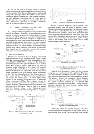We can use the ratio we described earlier to supervise
underreaching Zone 1 distance elements to prevent overreach
for external faults. When the ratio of the measured to calculated
voltage is less than a pre-defined threshold, the Zone 1 distance
element can operate. Otherwise, the Zone 1 element is blocked.
The only additional information that the relay needs to
calculate this ratio is the capacitive reactance that the relay
“sees.” With the ratio supervision, you can set the Zone 1 reach
based on the uncompensated line impedance.
IV. DISTANCE ELEMENT POLARIZATION DURING
POLE-OPEN CONDITIONS
VPOL is the polarizing voltage for calculating the distance to
fault, m, as Equation 4 illustrates. The most popular polarizing
quantity for distance protection is positive-sequence voltage
with memory [2]. During pole-open conditions in applications
with line-side potentials, eventual corruption of the polarizing
quantity can occur if the input voltage to the memory circuit is
corrupted. Invalid memory polarization may cause distance
element misoperation. Shunt reactor switching generates
damped oscillations with signals that have frequencies different
from the actual system frequency. Let us look at an example of
these signals and the logic that prevents the memory
polarization from using unhealthy voltages.
A. Shunt Reactor Switching
Shunt reactors compensate the line charging currents and
reduce overvoltages in long transmission lines. Figure 8 shows
a 735 kV transmission line with shunt compensation at both
ends of the line, 200 MVARs at each line end. The figure also
shows line capacitance that generates 546 MVARs of reactive
power. After the circuit breakers open at both line ends, the
remaining circuit is basically an RLC circuit with a natural
frequency of about 51.36 Hz; the circuit has stored energy in
the reactor and in the line capacitance. Note that the circuit
natural frequency is close to the nominal system frequency of
60 Hz. After the three poles of each line breaker open, the
shunt reactors interact with the line capacitance and maintain
line voltages for several cycles. The circuit applies these
voltages to the potential transformers (PTs) or capacitive
voltage transformers (CVTs). These voltages corrupt the
distance protection polarization and frequency estimation.
Figure 9 shows the A-phase voltage at the relay location after
de-energization of the line (in Figure 8). There is no need to
feed this distorted voltage to the distance protection
polarization and frequency estimation algorithm, as we explain
later.
Relay
L1 C1
S R
C1 L1
R2L2
C1 = 1341 nF
L1 = 7.162 H
L2 = 0.1736 H
R2 = 2.33 Ω
QC1 = 273 MVARS
QL1 = 200 MVARS
Figure 8. 735 kV Transmission Line With Shunt Compensation
at Both Ends of the Line
Figure 9. A-Phase Line Voltage After Line De-energization
We need to eliminate the positive voltage input (V1) to the
polarizing memory when the voltage is distorted. Figure 9
illustrates a voltage ringing condition after the circuit breakers
open at both line ends. The relay detects this ringing condition
and eliminates the corrupted voltage from the memory filter
input. On a phase-by-phase basis, the relay inputs zeros to the
memory filter during pole-open conditions to prevent distance
element misoperation. Figure 10 shows the logic for inputting
zeros to the memory filter after the relay detects voltage
ringing or undervoltage conditions.
Figure 10. The Relay Inputs Zeros to the Memory Filter When
Input Voltages are Corrupted
V. EFFICIENT FREQUENCY ESTIMATION DURING
POLE-OPEN CONDITIONS
Figure 11 shows a two-source system with line protection
using line-side potentials in an SPT application. This figure
also shows Breaker 1 (BK1) and Breaker 2 (BK2) A-phase
open, indicating a single-pole open condition for both breakers.
The distance element can misoperate during frequency
excursions and single-pole open conditions if it does not track
the system frequency correctly [2]. To prevent relay
misoperations, the distance element needs a reliable frequency
estimation algorithm for proper frequency tracking during
breaker pole-open conditions.
Figure 11. Line Protection Using Line-Side Potential Transformers
in a Single-Pole Tripping Application
Traditionally, relays that calculate frequency must have
circuitry that detects zero-crossings of the voltage signals to
determine the signal period. The inverse of the signal period is
 