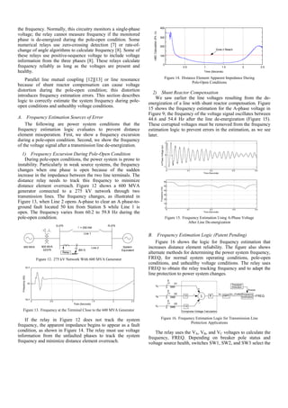 the frequency. Normally, this circuitry monitors a single-phase
voltage; the relay cannot measure frequency if the monitored
phase is de-energized during the pole-open condition. Some
numerical relays use zero-crossing detection [7] or rate-of-
change of angle algorithms to calculate frequency [8]. Some of
these relays use positive-sequence voltage to include voltage
information from the three phases [8]. These relays calculate
frequency reliably as long as the voltages are present and
healthy.
Parallel line mutual coupling [12][13] or line resonance
because of shunt reactor compensation can cause voltage
distortion during the pole-open condition; this distortion
introduces frequency estimation errors. This section describes
logic to correctly estimate the system frequency during pole-
open conditions and unhealthy voltage conditions.
A. Frequency Estimation Sources of Error
The following are power system conditions that the
frequency estimation logic evaluates to prevent distance
element misoperation. First, we show a frequency excursion
during a pole-open condition. Second, we show the frequency
of the voltage signal after a transmission line de-energization.
1) Frequency Excursion During Pole-Open Condition
During pole-open conditions, the power system is prone to
instability. Particularly in weak source systems, the frequency
changes when one phase is open because of the sudden
increase in the impedance between the two line terminals. The
distance relay needs to track this frequency to minimize
distance element overreach. Figure 12 shows a 600 MVA
generator connected to a 275 kV network through two
transmission lines. The frequency changes, as illustrated in
Figure 13, when Line 2 opens A-phase to clear an A phase-to-
ground fault located 50 km from Station S while Line 1 is
open. The frequency varies from 60.2 to 59.8 Hz during the
pole-open condition.
System
Equivalent
R-275S-275
= 250 KM
600 MVA
22/275
600 MVA
ØA-G
Relay
Line 2
Line 1
Figure 12. 275 kV Network With 600 MVA Generator
Figure 13. Frequency at the Terminal Close to the 600 MVA Generator
If the relay in Figure 12 does not track the system
frequency, the apparent impedance begins to appear as a fault
condition, as shown in Figure 14. The relay must use voltage
information from the unfaulted phases to track the system
frequency and minimize distance element overreach.
0.5 1 1.5 2 2.5
Time (Seconds)
0
100
200
300
400
mBCCalculation(Pri.Ω)
Zone 2 Reach
Figure 14. Distance Element Apparent Impedance During
Pole-Open Conditions
2) Shunt Reactor Compensation
We saw earlier the line voltages resulting from the de-
energization of a line with shunt reactor compensation. Figure
15 shows the frequency estimation for the A-phase voltage in
Figure 9; the frequency of the voltage signal oscillates between
44.6 and 54.4 Hz after the line de-energization (Figure 15).
These corrupted voltages must be removed from the frequency
estimation logic to prevent errors in the estimation, as we see
later.
Figure 15. Frequency Estimation Using A-Phase Voltage
After Line De-energization
B. Frequency Estimation Logic (Patent Pending)
Figure 16 shows the logic for frequency estimation that
increases distance element reliability. The figure also shows
alternate methods for determining the power system frequency,
FREQ, for normal system operating conditions, pole-open
conditions, and unhealthy voltage conditions. The relay uses
FREQ to obtain the relay tracking frequency and to adapt the
line protection to power system changes.
Σ
Figure 16. Frequency Estimation Logic for Transmission Line
Protection Applications
The relay uses the VA, VB, and VC voltages to calculate the
frequency, FREQ. Depending on breaker pole status and
voltage source health, switches SW1, SW2, and SW3 select the
 