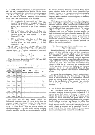 VA, VB, and VC voltages, respectively, or zero. Switches SW1,
SW2, and SW3 have two positions. Position 2 is the normal
state; the switches are in this position if the corresponding pole
is closed. The relay applies the source voltages when SW1,
SW2, and SW3 are in Position 2. The relay selects Position 1
for SW1, SW2, and SW3 according to the following:
• SW1 is in Position 1 when there is an A-phase pole-
open, SPOA, condition; a three-pole open, 3PO,
condition; or a loss-of-potential (LOP), condition.
When SW1 is in Position 1, V1 is zero. Otherwise,
V1 = VA.
• SW2 is in Position 1 when there is a B-phase pole-
open, SPOB, condition; a 3PO condition; or an LOP
condition. When SW2 is in Position 1, V2 is zero.
Otherwise, V2 = VB.
• SW3 is in Position 1 when there is a C-phase pole-
open, SPOC, condition; a 3PO condition; or an LOP
condition. When SW3 is in Position 1, V3 is zero.
Otherwise, V3 = VC.
V1, V2, and V3 are the voltages after SW1, SW2, and SW3
switch selection. The relay uses these voltages to calculate the
composite signal, Vα [14]. Equation 7 shows the Vα calculation.
V2 V3
V V1 • K
2 2
α
⎛ ⎞
= − −⎜ ⎟
⎝ ⎠
(7)
Where the constant K depends on the SW1, SW2, and SW3
switch positions as shown in Table 2.
TABLE 2
K CONSTANT TO CALCULATE THE COMPOSITE VOLTAGE, Vα, DEPENDS ON
BREAKER POLE CONDITION
Breaker Pole Condition SW1
Position
SW2
Position
SW3
Position
K
A Pole B Pole C Pole
Closed Closed Closed 2 2 2 2/3
Open Closed Closed 1 2 2 2
Closed Open Closed 2 1 2 2
7
Closed Closed Open 2 2 1 2
7
Closed Open Open 2 1 1 1
Open Closed Open 1 2 1 2
Open Open Closed 1 1 2 2
Open Open Open 1 1 1 2/3
The digital band-pass filter, DBPF, extracts the
fundamental component signal (60 Hz or 50 Hz) from the
composite voltage, Vα, to obtain Vα_FUND. The relay uses the
fundamental quantity, Vα_FUND, to calculate the frequency,
FREQ. As stated before, there are several methods for
calculating frequency [7][8][9][10]. In this case, the frequency
estimation algorithm uses the zero-crossing detection method.
To prevent erroneous frequency estimation during power
system transients (faults), the relay freezes the output of the
frequency estimator if the relay detects a transient or a tripping
condition. The output of the logic is the power system
frequency, FREQ. The relay uses this frequency to determine
the tracking frequency.
The frequency estimation logic removes the voltage signal
from the open phase to prevent using corrupted signals during
pole-open conditions or LOP conditions. The composite signal,
Vα, allows the relay to combine information from three phases
without additional signal manipulation with the “a” operator
[15], as in the case of positive-sequence quantity. This
composite signal does not require additional filtering for
implementation and has improved transient response. The relay
uses the composite signal, Vα, to track the system frequency
during pole-open conditions. The constant K (see Table 2)
modifies the gain of the composite signal, Vα, to provide a
constant signal amplitude to the frequency estimator for
different line operating conditions.
VI. SECONDARY ARC EXTINCTION DETECTION AND
ADAPTIVE RECLOSING
One of the challenges in SPT applications is to prevent the
breaker pole from reclosing before the fault extinguishes.
Reclosing under fault provides added power system damage
and compromises system stability. There are several
approaches to prevent these damaging conditions. One of the
most common approaches is to add shunt and neutral reactors
[17] to suppress the secondary arc present during the pole-open
condition and have a dead time (open phase interval) long
enough to allow for arc suppression and air de-ionization.
Another approach is to increase the dead time and expect the
secondary arc to be self-extinguished. None of these
approaches verify expiration of the arc before the breaker pole
recloses.
As soon as the arc extinguishes, recovery voltage appears
across the secondary arc path. This recovery voltage may
initiate a restrike and create a reclose-onto-fault condition.
Ideally, we want the breaker to close if and only if there is no
fault on the line. Detection of the secondary arc extinction
prevents reclosing under fault conditions and optimizes the
dead time.
A. The Secondary Arc Phenomenon
In a three-phase circuit, there is electromagnetic and
electrostatic coupling between the phase conductors [11]. A
phase-to-ground fault results in formation of a primary arc
between the faulted phase and ground. A protective system
isolates the faulted phase from the power system in SPT
applications; the other two healthy phases remain in service,
thereby isolating the primary arc. Because two of the three
phases are still at approximately nominal voltage and the
faulted phase is coupled capacitively and inductively to the
healthy phases, a secondary arc is maintained. The air is
already ionized from the primary fault, so the two healthy
phases need little current to maintain this secondary arc.
 