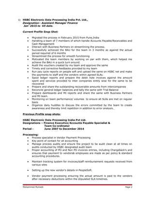 1) HSBC Electronic Data Processing India Pvt. Ltd.,
Designation– Assistant Manager Finance
Jan’ 2015 to till date.
Current Profile Snap Shot:
• Migrated the process in February 2015 from Pune,India
• Handling a team of 7 members of which handle Accounts Payable/Receivables and
Cash Management
• Interact with Business Partners on streamlining the process.
• Successfully achieved the BAU for the team in 3 months as against the actual
period required of 6 months
• Streamlined the process for smooth functioning
• Motivated the team members by working on par with them, which helped me
achieve the BAU in a quick turn around.
• Audit the vouchers created by my team and approve the same
• Timely and corrective feedbacks provided to my team
• Run pay cycle reports on people soft and upload the same on HSBC net and make
the payments to staff and the vendors within agreed SLAs.
• Spool ledger reports and prepare the debit note invoices against the amount
spent and services provided to inter companies entity wise for the same to be
recovered
• Prepare and share the outstanding recoverable amounts from intercompanies
• Reconcile general ledger balances and tally the same with Trial Balance
• Prepare dashboards and MI reports and share the same with Business Partners
and MI team.
• Monitoring on team performance/ volumes to ensure all SLAs are met on regular
basis
• Organize daily huddles to discuss the errors committed by the team to create
awareness and thereby limit repetition in addition to error analysis.
Previous Profile snap shots:
HSBC Electronic Data Processing India Pvt Ltd.
Designations – Finance Executive/Accounts Payable Specialist &
Team Co-ordinator
Period - June 2007 to December 2014
Processing:
• Process specialist in Vendor Payment Processing
• Key point of contact for all accounting
• Manage process audits and ensure the project to be audit clean at all times on
audits conducted by HSBC designated audit team
• Proper accounting of PO and Non PO invoices entries, including Chargeback’s and
ensures that payment to vendors& employees are made as per policy & standard
accounting procedures.
• Maintain tracking system for invoices/staff reimbursement requests received from
various sites
• Setting up the new vendor’s details in PeopleSoft.
• Vendor payment processing ensuring the actual amount is paid to the vendors
after necessary deductions within the stipulated SLA timelines.
Mohammed Muheeb Page 2
 